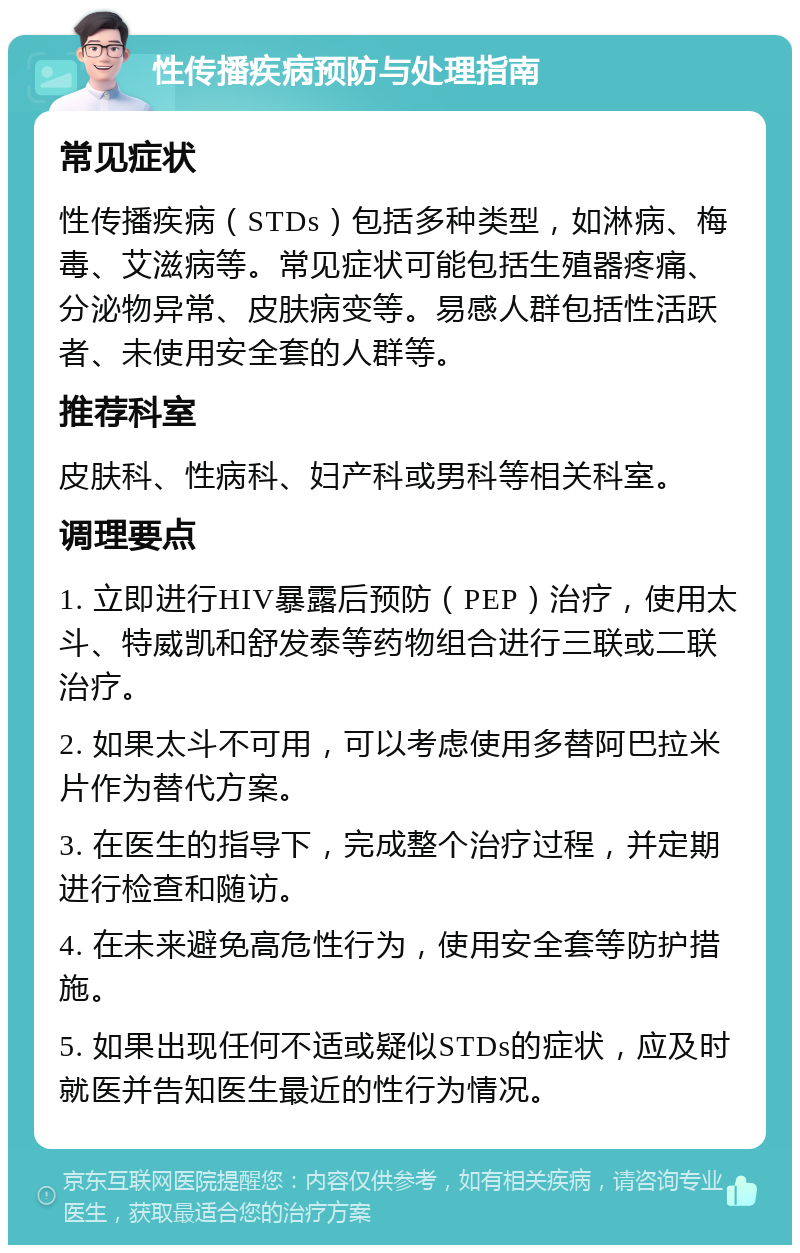 性传播疾病预防与处理指南 常见症状 性传播疾病（STDs）包括多种类型，如淋病、梅毒、艾滋病等。常见症状可能包括生殖器疼痛、分泌物异常、皮肤病变等。易感人群包括性活跃者、未使用安全套的人群等。 推荐科室 皮肤科、性病科、妇产科或男科等相关科室。 调理要点 1. 立即进行HIV暴露后预防（PEP）治疗，使用太斗、特威凯和舒发泰等药物组合进行三联或二联治疗。 2. 如果太斗不可用，可以考虑使用多替阿巴拉米片作为替代方案。 3. 在医生的指导下，完成整个治疗过程，并定期进行检查和随访。 4. 在未来避免高危性行为，使用安全套等防护措施。 5. 如果出现任何不适或疑似STDs的症状，应及时就医并告知医生最近的性行为情况。