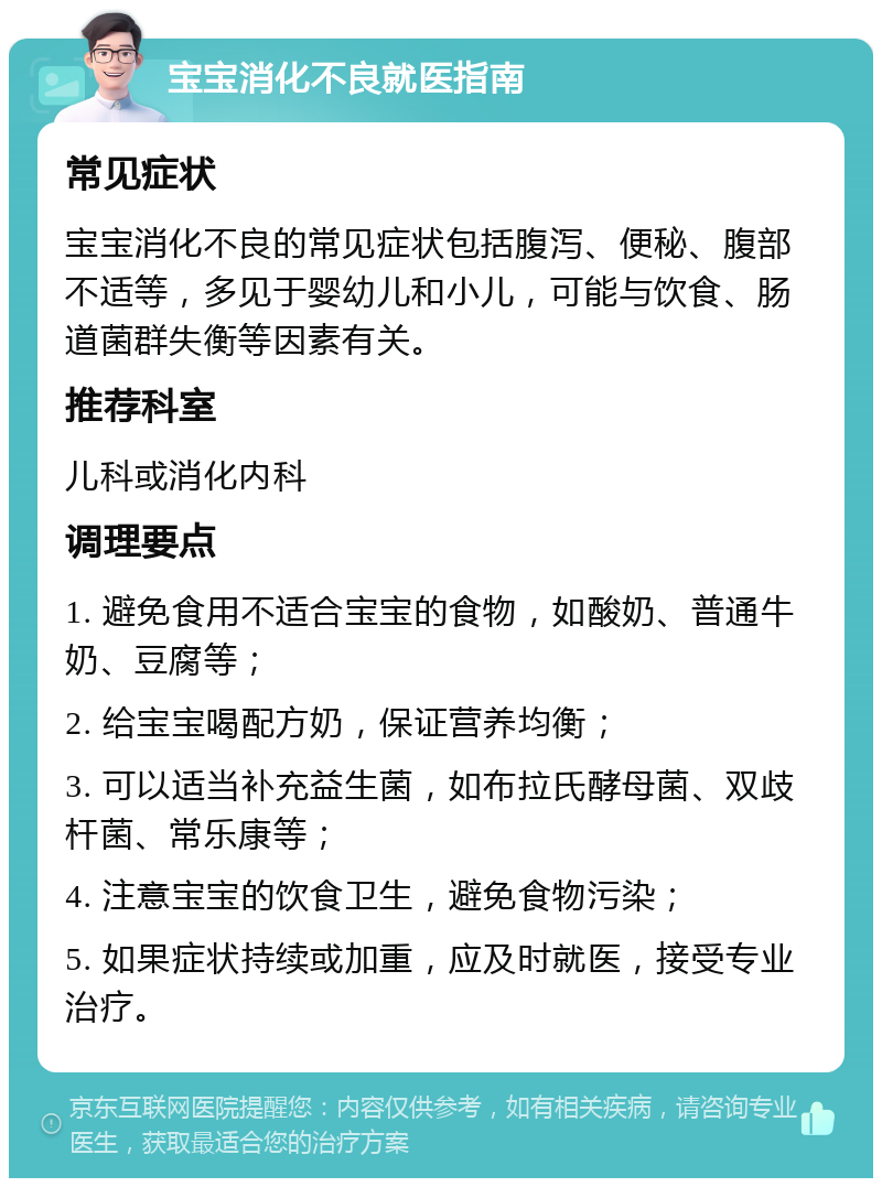 宝宝消化不良就医指南 常见症状 宝宝消化不良的常见症状包括腹泻、便秘、腹部不适等，多见于婴幼儿和小儿，可能与饮食、肠道菌群失衡等因素有关。 推荐科室 儿科或消化内科 调理要点 1. 避免食用不适合宝宝的食物，如酸奶、普通牛奶、豆腐等； 2. 给宝宝喝配方奶，保证营养均衡； 3. 可以适当补充益生菌，如布拉氏酵母菌、双歧杆菌、常乐康等； 4. 注意宝宝的饮食卫生，避免食物污染； 5. 如果症状持续或加重，应及时就医，接受专业治疗。