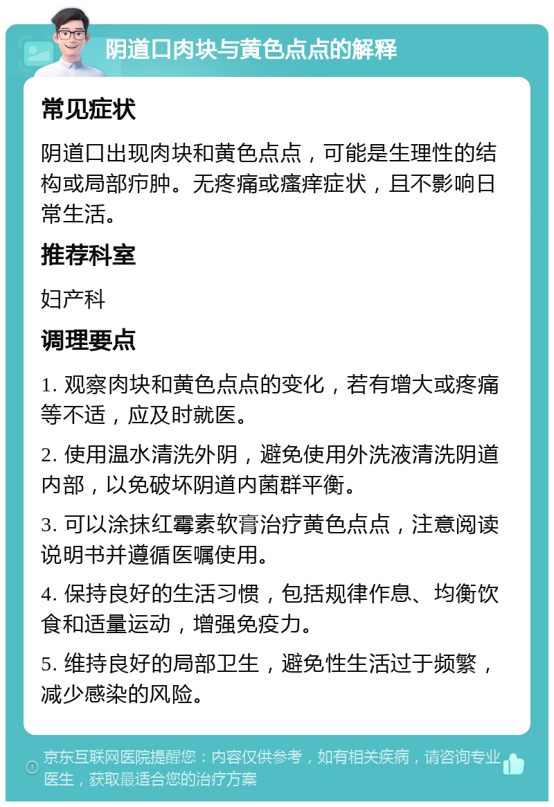 阴道口肉块与黄色点点的解释 常见症状 阴道口出现肉块和黄色点点，可能是生理性的结构或局部疖肿。无疼痛或瘙痒症状，且不影响日常生活。 推荐科室 妇产科 调理要点 1. 观察肉块和黄色点点的变化，若有增大或疼痛等不适，应及时就医。 2. 使用温水清洗外阴，避免使用外洗液清洗阴道内部，以免破坏阴道内菌群平衡。 3. 可以涂抹红霉素软膏治疗黄色点点，注意阅读说明书并遵循医嘱使用。 4. 保持良好的生活习惯，包括规律作息、均衡饮食和适量运动，增强免疫力。 5. 维持良好的局部卫生，避免性生活过于频繁，减少感染的风险。