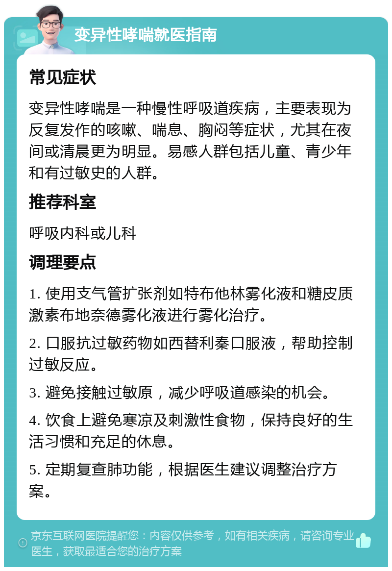 变异性哮喘就医指南 常见症状 变异性哮喘是一种慢性呼吸道疾病，主要表现为反复发作的咳嗽、喘息、胸闷等症状，尤其在夜间或清晨更为明显。易感人群包括儿童、青少年和有过敏史的人群。 推荐科室 呼吸内科或儿科 调理要点 1. 使用支气管扩张剂如特布他林雾化液和糖皮质激素布地奈德雾化液进行雾化治疗。 2. 口服抗过敏药物如西替利秦口服液，帮助控制过敏反应。 3. 避免接触过敏原，减少呼吸道感染的机会。 4. 饮食上避免寒凉及刺激性食物，保持良好的生活习惯和充足的休息。 5. 定期复查肺功能，根据医生建议调整治疗方案。