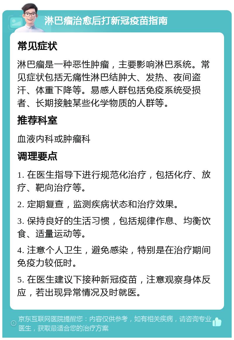 淋巴瘤治愈后打新冠疫苗指南 常见症状 淋巴瘤是一种恶性肿瘤，主要影响淋巴系统。常见症状包括无痛性淋巴结肿大、发热、夜间盗汗、体重下降等。易感人群包括免疫系统受损者、长期接触某些化学物质的人群等。 推荐科室 血液内科或肿瘤科 调理要点 1. 在医生指导下进行规范化治疗，包括化疗、放疗、靶向治疗等。 2. 定期复查，监测疾病状态和治疗效果。 3. 保持良好的生活习惯，包括规律作息、均衡饮食、适量运动等。 4. 注意个人卫生，避免感染，特别是在治疗期间免疫力较低时。 5. 在医生建议下接种新冠疫苗，注意观察身体反应，若出现异常情况及时就医。