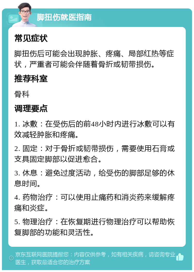 脚扭伤就医指南 常见症状 脚扭伤后可能会出现肿胀、疼痛、局部红热等症状，严重者可能会伴随着骨折或韧带损伤。 推荐科室 骨科 调理要点 1. 冰敷：在受伤后的前48小时内进行冰敷可以有效减轻肿胀和疼痛。 2. 固定：对于骨折或韧带损伤，需要使用石膏或支具固定脚部以促进愈合。 3. 休息：避免过度活动，给受伤的脚部足够的休息时间。 4. 药物治疗：可以使用止痛药和消炎药来缓解疼痛和炎症。 5. 物理治疗：在恢复期进行物理治疗可以帮助恢复脚部的功能和灵活性。