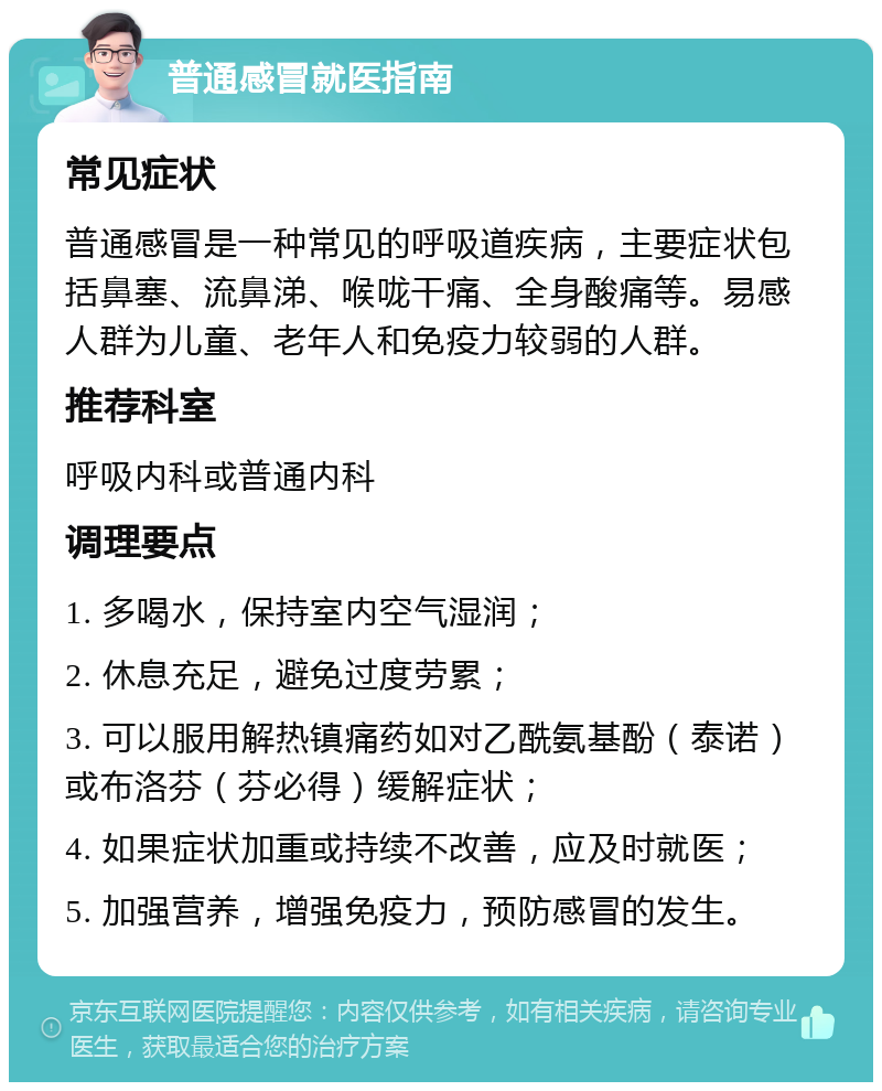 普通感冒就医指南 常见症状 普通感冒是一种常见的呼吸道疾病，主要症状包括鼻塞、流鼻涕、喉咙干痛、全身酸痛等。易感人群为儿童、老年人和免疫力较弱的人群。 推荐科室 呼吸内科或普通内科 调理要点 1. 多喝水，保持室内空气湿润； 2. 休息充足，避免过度劳累； 3. 可以服用解热镇痛药如对乙酰氨基酚（泰诺）或布洛芬（芬必得）缓解症状； 4. 如果症状加重或持续不改善，应及时就医； 5. 加强营养，增强免疫力，预防感冒的发生。