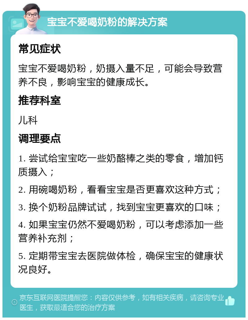 宝宝不爱喝奶粉的解决方案 常见症状 宝宝不爱喝奶粉，奶摄入量不足，可能会导致营养不良，影响宝宝的健康成长。 推荐科室 儿科 调理要点 1. 尝试给宝宝吃一些奶酪棒之类的零食，增加钙质摄入； 2. 用碗喝奶粉，看看宝宝是否更喜欢这种方式； 3. 换个奶粉品牌试试，找到宝宝更喜欢的口味； 4. 如果宝宝仍然不爱喝奶粉，可以考虑添加一些营养补充剂； 5. 定期带宝宝去医院做体检，确保宝宝的健康状况良好。