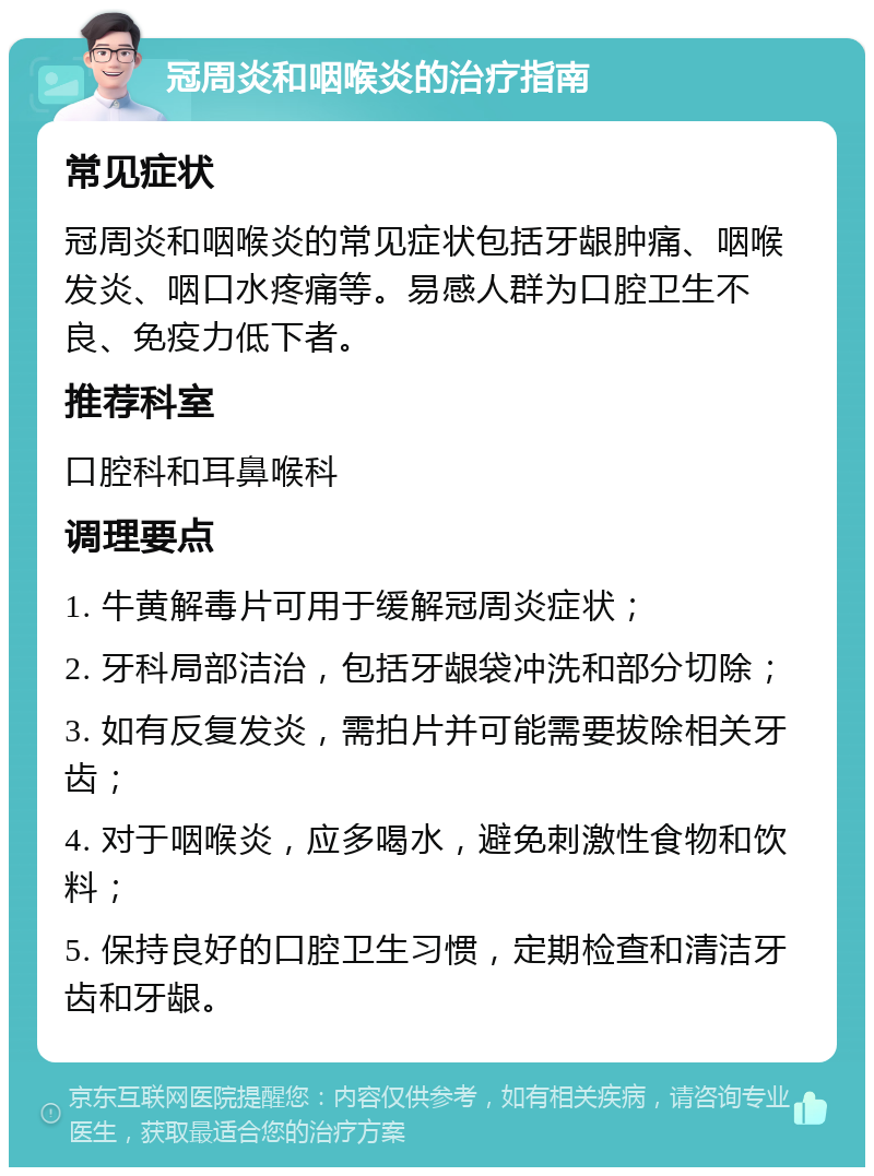 冠周炎和咽喉炎的治疗指南 常见症状 冠周炎和咽喉炎的常见症状包括牙龈肿痛、咽喉发炎、咽口水疼痛等。易感人群为口腔卫生不良、免疫力低下者。 推荐科室 口腔科和耳鼻喉科 调理要点 1. 牛黄解毒片可用于缓解冠周炎症状； 2. 牙科局部洁治，包括牙龈袋冲洗和部分切除； 3. 如有反复发炎，需拍片并可能需要拔除相关牙齿； 4. 对于咽喉炎，应多喝水，避免刺激性食物和饮料； 5. 保持良好的口腔卫生习惯，定期检查和清洁牙齿和牙龈。