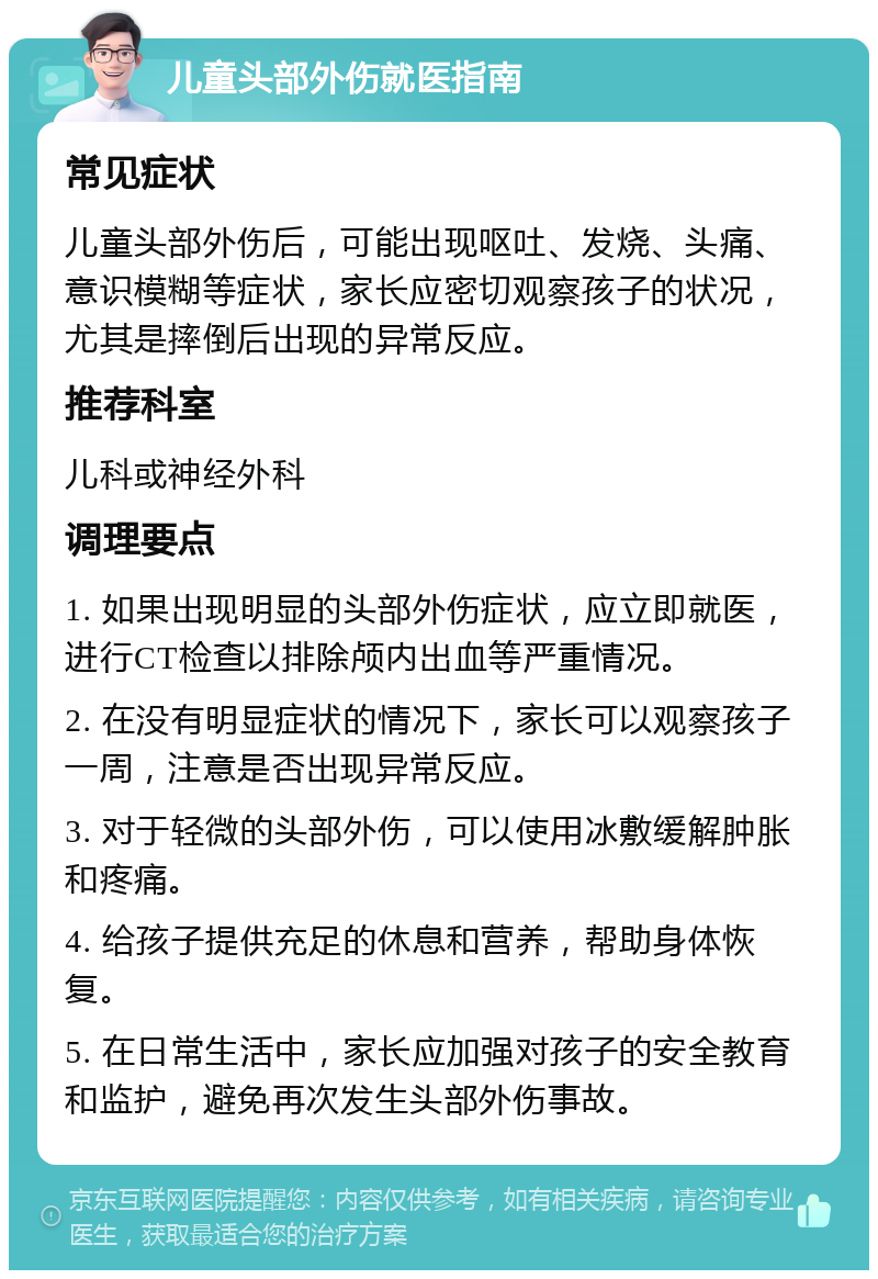 儿童头部外伤就医指南 常见症状 儿童头部外伤后，可能出现呕吐、发烧、头痛、意识模糊等症状，家长应密切观察孩子的状况，尤其是摔倒后出现的异常反应。 推荐科室 儿科或神经外科 调理要点 1. 如果出现明显的头部外伤症状，应立即就医，进行CT检查以排除颅内出血等严重情况。 2. 在没有明显症状的情况下，家长可以观察孩子一周，注意是否出现异常反应。 3. 对于轻微的头部外伤，可以使用冰敷缓解肿胀和疼痛。 4. 给孩子提供充足的休息和营养，帮助身体恢复。 5. 在日常生活中，家长应加强对孩子的安全教育和监护，避免再次发生头部外伤事故。