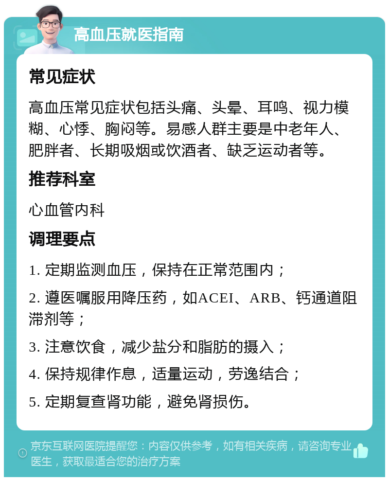 高血压就医指南 常见症状 高血压常见症状包括头痛、头晕、耳鸣、视力模糊、心悸、胸闷等。易感人群主要是中老年人、肥胖者、长期吸烟或饮酒者、缺乏运动者等。 推荐科室 心血管内科 调理要点 1. 定期监测血压，保持在正常范围内； 2. 遵医嘱服用降压药，如ACEI、ARB、钙通道阻滞剂等； 3. 注意饮食，减少盐分和脂肪的摄入； 4. 保持规律作息，适量运动，劳逸结合； 5. 定期复查肾功能，避免肾损伤。