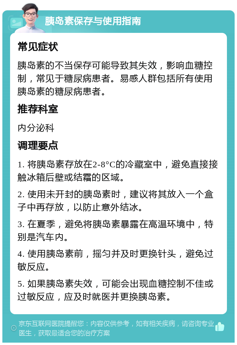 胰岛素保存与使用指南 常见症状 胰岛素的不当保存可能导致其失效，影响血糖控制，常见于糖尿病患者。易感人群包括所有使用胰岛素的糖尿病患者。 推荐科室 内分泌科 调理要点 1. 将胰岛素存放在2-8°C的冷藏室中，避免直接接触冰箱后壁或结霜的区域。 2. 使用未开封的胰岛素时，建议将其放入一个盒子中再存放，以防止意外结冰。 3. 在夏季，避免将胰岛素暴露在高温环境中，特别是汽车内。 4. 使用胰岛素前，摇匀并及时更换针头，避免过敏反应。 5. 如果胰岛素失效，可能会出现血糖控制不佳或过敏反应，应及时就医并更换胰岛素。