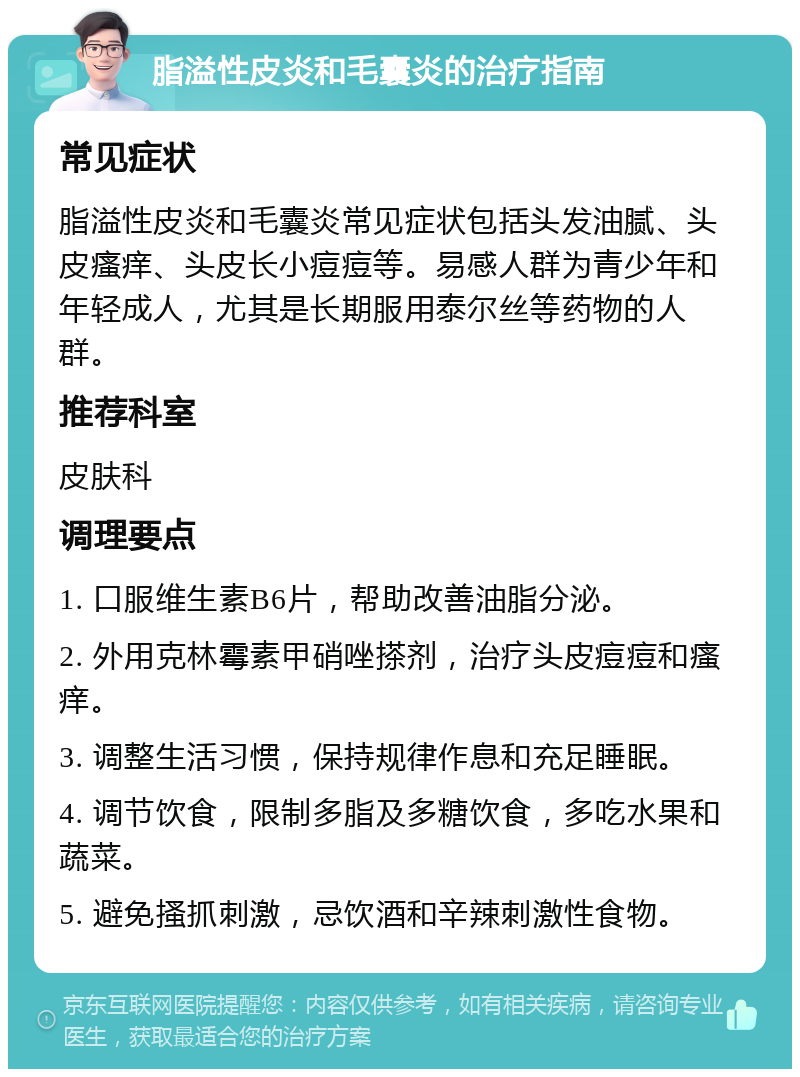 脂溢性皮炎和毛囊炎的治疗指南 常见症状 脂溢性皮炎和毛囊炎常见症状包括头发油腻、头皮瘙痒、头皮长小痘痘等。易感人群为青少年和年轻成人，尤其是长期服用泰尔丝等药物的人群。 推荐科室 皮肤科 调理要点 1. 口服维生素B6片，帮助改善油脂分泌。 2. 外用克林霉素甲硝唑搽剂，治疗头皮痘痘和瘙痒。 3. 调整生活习惯，保持规律作息和充足睡眠。 4. 调节饮食，限制多脂及多糖饮食，多吃水果和蔬菜。 5. 避免搔抓刺激，忌饮酒和辛辣刺激性食物。