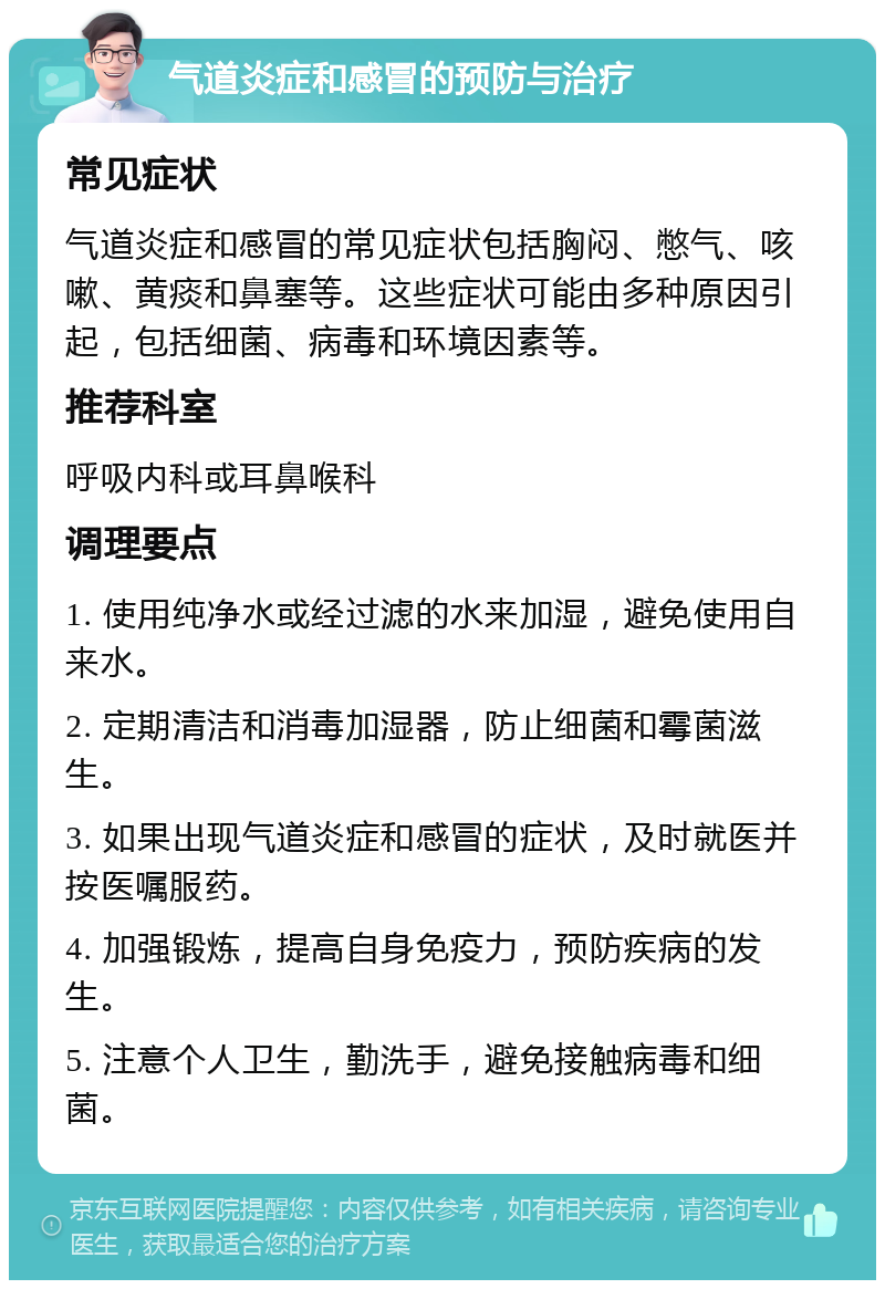 气道炎症和感冒的预防与治疗 常见症状 气道炎症和感冒的常见症状包括胸闷、憋气、咳嗽、黄痰和鼻塞等。这些症状可能由多种原因引起，包括细菌、病毒和环境因素等。 推荐科室 呼吸内科或耳鼻喉科 调理要点 1. 使用纯净水或经过滤的水来加湿，避免使用自来水。 2. 定期清洁和消毒加湿器，防止细菌和霉菌滋生。 3. 如果出现气道炎症和感冒的症状，及时就医并按医嘱服药。 4. 加强锻炼，提高自身免疫力，预防疾病的发生。 5. 注意个人卫生，勤洗手，避免接触病毒和细菌。