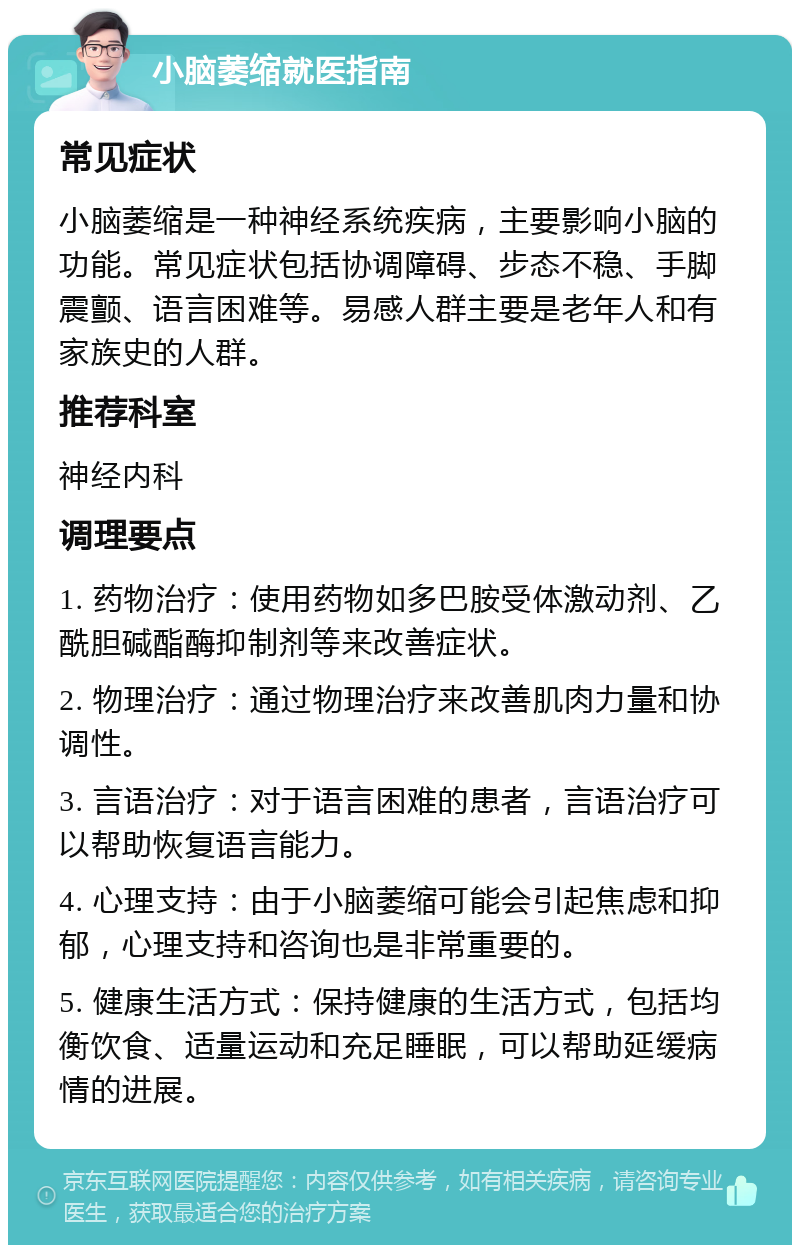 小脑萎缩就医指南 常见症状 小脑萎缩是一种神经系统疾病，主要影响小脑的功能。常见症状包括协调障碍、步态不稳、手脚震颤、语言困难等。易感人群主要是老年人和有家族史的人群。 推荐科室 神经内科 调理要点 1. 药物治疗：使用药物如多巴胺受体激动剂、乙酰胆碱酯酶抑制剂等来改善症状。 2. 物理治疗：通过物理治疗来改善肌肉力量和协调性。 3. 言语治疗：对于语言困难的患者，言语治疗可以帮助恢复语言能力。 4. 心理支持：由于小脑萎缩可能会引起焦虑和抑郁，心理支持和咨询也是非常重要的。 5. 健康生活方式：保持健康的生活方式，包括均衡饮食、适量运动和充足睡眠，可以帮助延缓病情的进展。