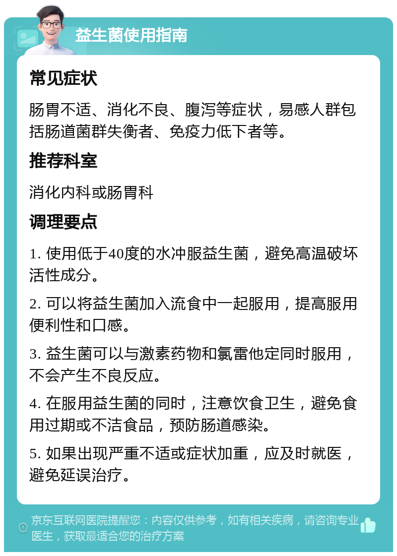 益生菌使用指南 常见症状 肠胃不适、消化不良、腹泻等症状，易感人群包括肠道菌群失衡者、免疫力低下者等。 推荐科室 消化内科或肠胃科 调理要点 1. 使用低于40度的水冲服益生菌，避免高温破坏活性成分。 2. 可以将益生菌加入流食中一起服用，提高服用便利性和口感。 3. 益生菌可以与激素药物和氯雷他定同时服用，不会产生不良反应。 4. 在服用益生菌的同时，注意饮食卫生，避免食用过期或不洁食品，预防肠道感染。 5. 如果出现严重不适或症状加重，应及时就医，避免延误治疗。