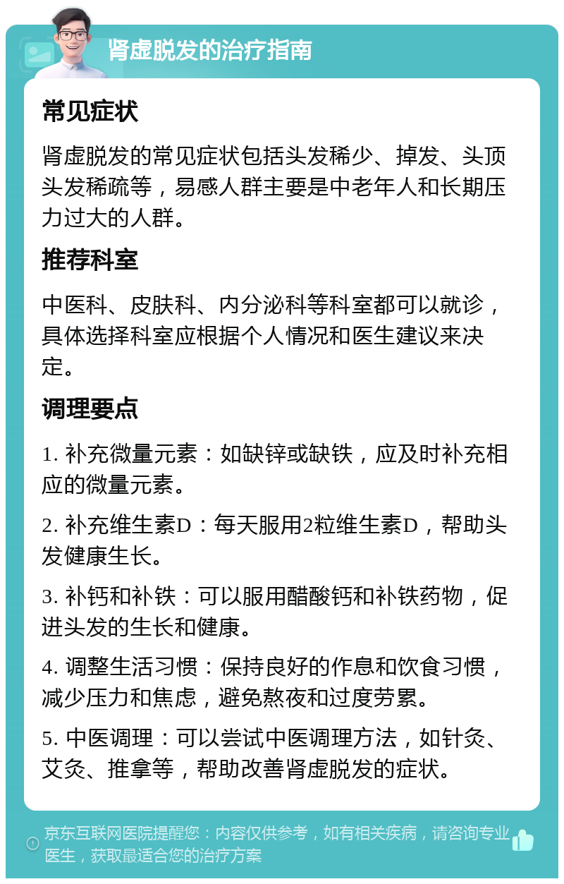 肾虚脱发的治疗指南 常见症状 肾虚脱发的常见症状包括头发稀少、掉发、头顶头发稀疏等，易感人群主要是中老年人和长期压力过大的人群。 推荐科室 中医科、皮肤科、内分泌科等科室都可以就诊，具体选择科室应根据个人情况和医生建议来决定。 调理要点 1. 补充微量元素：如缺锌或缺铁，应及时补充相应的微量元素。 2. 补充维生素D：每天服用2粒维生素D，帮助头发健康生长。 3. 补钙和补铁：可以服用醋酸钙和补铁药物，促进头发的生长和健康。 4. 调整生活习惯：保持良好的作息和饮食习惯，减少压力和焦虑，避免熬夜和过度劳累。 5. 中医调理：可以尝试中医调理方法，如针灸、艾灸、推拿等，帮助改善肾虚脱发的症状。