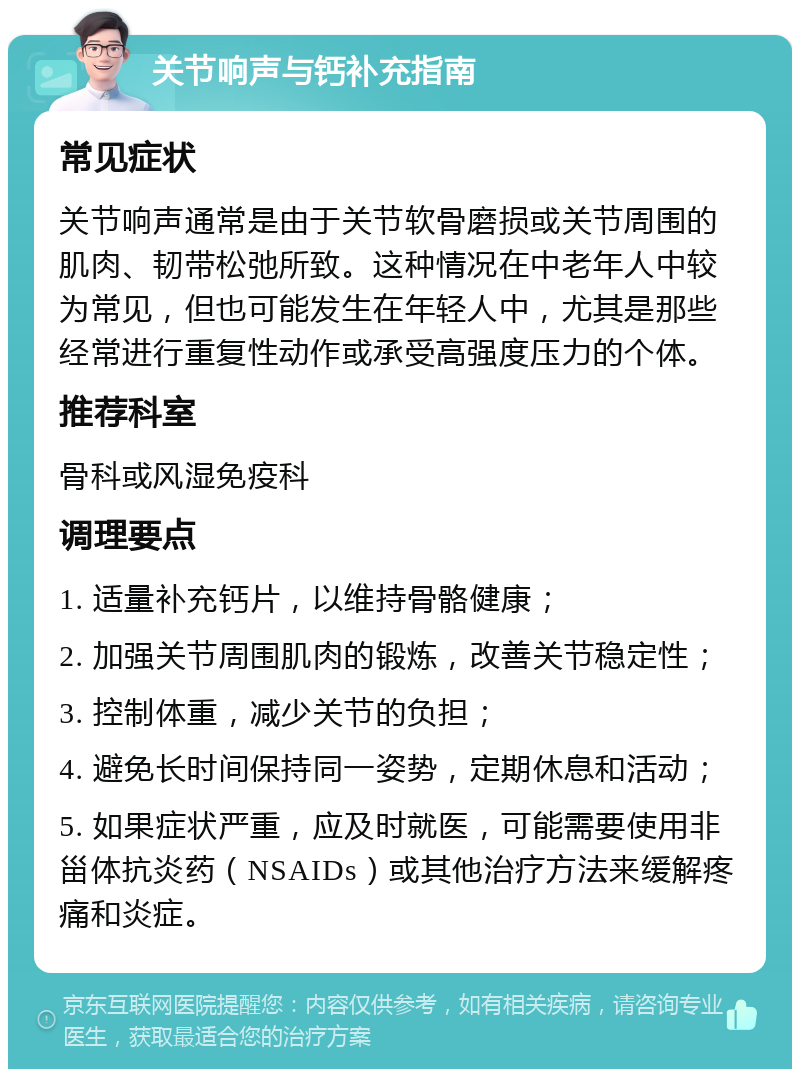 关节响声与钙补充指南 常见症状 关节响声通常是由于关节软骨磨损或关节周围的肌肉、韧带松弛所致。这种情况在中老年人中较为常见，但也可能发生在年轻人中，尤其是那些经常进行重复性动作或承受高强度压力的个体。 推荐科室 骨科或风湿免疫科 调理要点 1. 适量补充钙片，以维持骨骼健康； 2. 加强关节周围肌肉的锻炼，改善关节稳定性； 3. 控制体重，减少关节的负担； 4. 避免长时间保持同一姿势，定期休息和活动； 5. 如果症状严重，应及时就医，可能需要使用非甾体抗炎药（NSAIDs）或其他治疗方法来缓解疼痛和炎症。