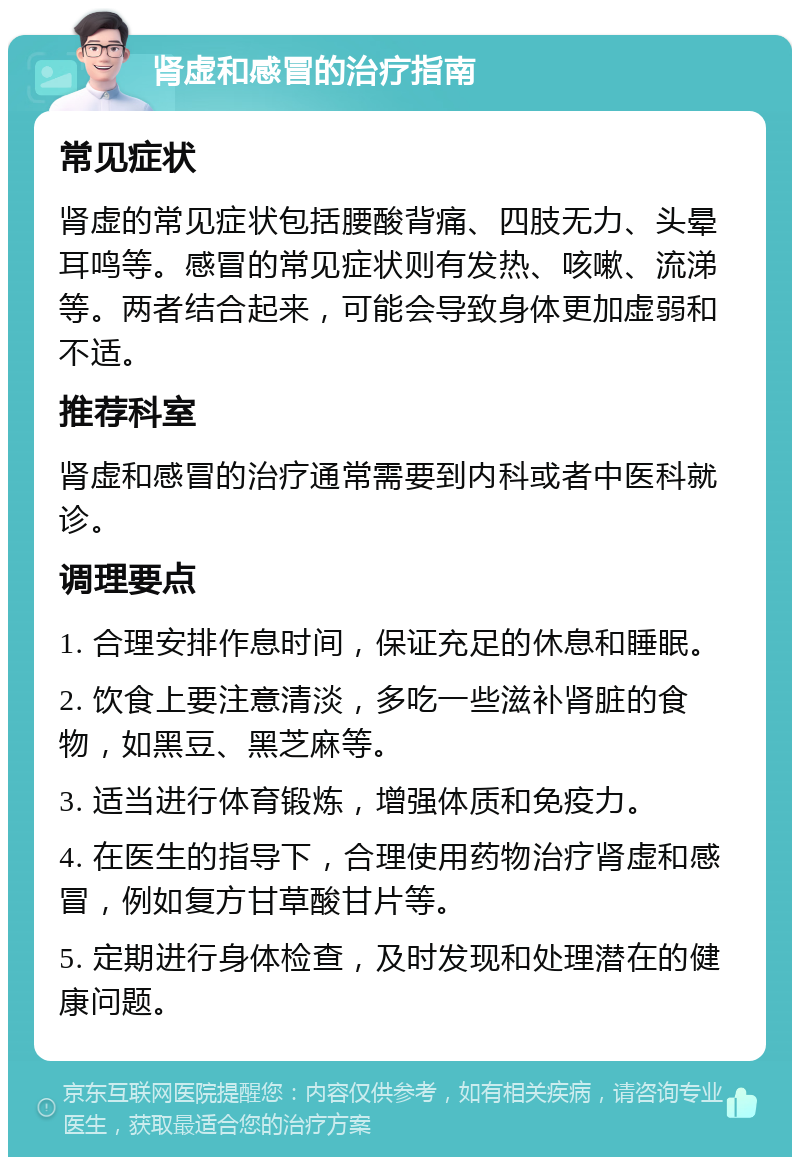 肾虚和感冒的治疗指南 常见症状 肾虚的常见症状包括腰酸背痛、四肢无力、头晕耳鸣等。感冒的常见症状则有发热、咳嗽、流涕等。两者结合起来，可能会导致身体更加虚弱和不适。 推荐科室 肾虚和感冒的治疗通常需要到内科或者中医科就诊。 调理要点 1. 合理安排作息时间，保证充足的休息和睡眠。 2. 饮食上要注意清淡，多吃一些滋补肾脏的食物，如黑豆、黑芝麻等。 3. 适当进行体育锻炼，增强体质和免疫力。 4. 在医生的指导下，合理使用药物治疗肾虚和感冒，例如复方甘草酸甘片等。 5. 定期进行身体检查，及时发现和处理潜在的健康问题。