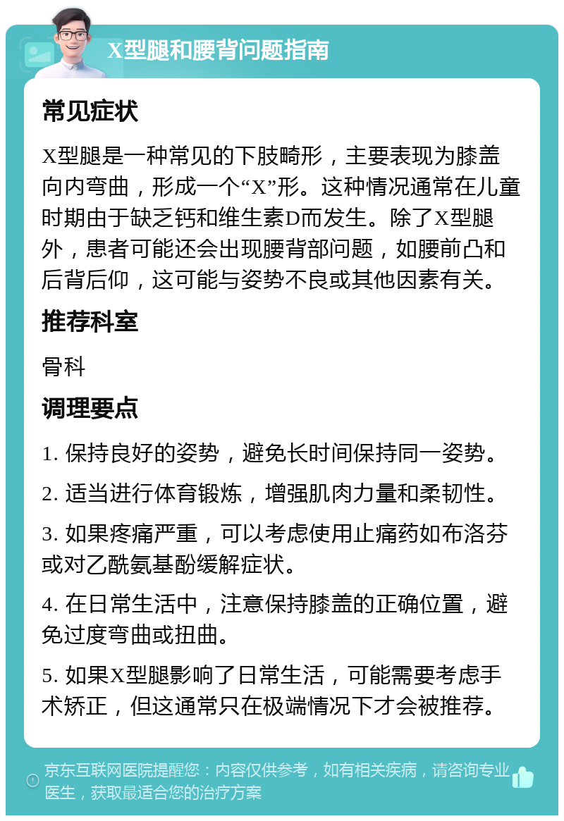 X型腿和腰背问题指南 常见症状 X型腿是一种常见的下肢畸形，主要表现为膝盖向内弯曲，形成一个“X”形。这种情况通常在儿童时期由于缺乏钙和维生素D而发生。除了X型腿外，患者可能还会出现腰背部问题，如腰前凸和后背后仰，这可能与姿势不良或其他因素有关。 推荐科室 骨科 调理要点 1. 保持良好的姿势，避免长时间保持同一姿势。 2. 适当进行体育锻炼，增强肌肉力量和柔韧性。 3. 如果疼痛严重，可以考虑使用止痛药如布洛芬或对乙酰氨基酚缓解症状。 4. 在日常生活中，注意保持膝盖的正确位置，避免过度弯曲或扭曲。 5. 如果X型腿影响了日常生活，可能需要考虑手术矫正，但这通常只在极端情况下才会被推荐。