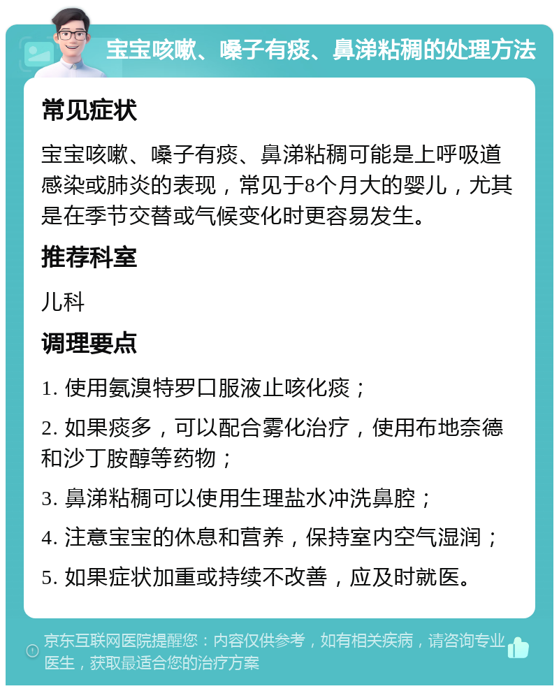 宝宝咳嗽、嗓子有痰、鼻涕粘稠的处理方法 常见症状 宝宝咳嗽、嗓子有痰、鼻涕粘稠可能是上呼吸道感染或肺炎的表现，常见于8个月大的婴儿，尤其是在季节交替或气候变化时更容易发生。 推荐科室 儿科 调理要点 1. 使用氨溴特罗口服液止咳化痰； 2. 如果痰多，可以配合雾化治疗，使用布地奈德和沙丁胺醇等药物； 3. 鼻涕粘稠可以使用生理盐水冲洗鼻腔； 4. 注意宝宝的休息和营养，保持室内空气湿润； 5. 如果症状加重或持续不改善，应及时就医。