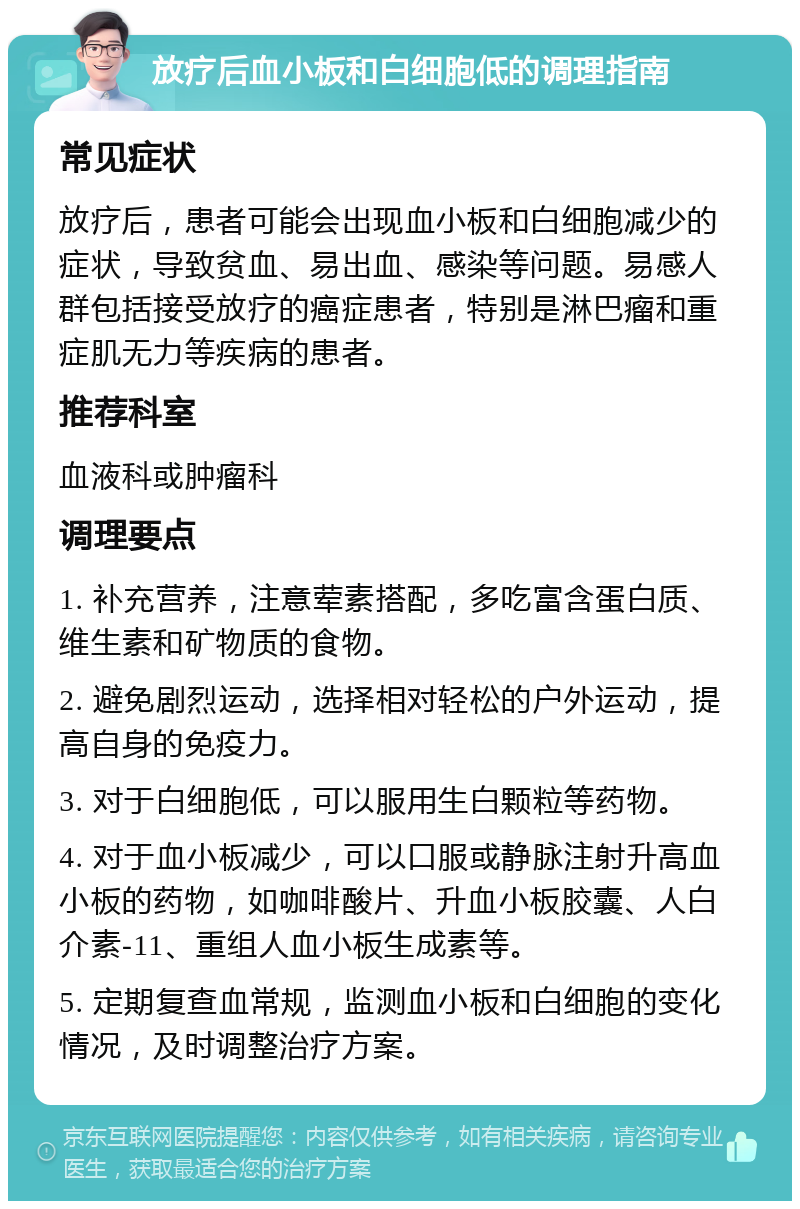 放疗后血小板和白细胞低的调理指南 常见症状 放疗后，患者可能会出现血小板和白细胞减少的症状，导致贫血、易出血、感染等问题。易感人群包括接受放疗的癌症患者，特别是淋巴瘤和重症肌无力等疾病的患者。 推荐科室 血液科或肿瘤科 调理要点 1. 补充营养，注意荤素搭配，多吃富含蛋白质、维生素和矿物质的食物。 2. 避免剧烈运动，选择相对轻松的户外运动，提高自身的免疫力。 3. 对于白细胞低，可以服用生白颗粒等药物。 4. 对于血小板减少，可以口服或静脉注射升高血小板的药物，如咖啡酸片、升血小板胶囊、人白介素-11、重组人血小板生成素等。 5. 定期复查血常规，监测血小板和白细胞的变化情况，及时调整治疗方案。