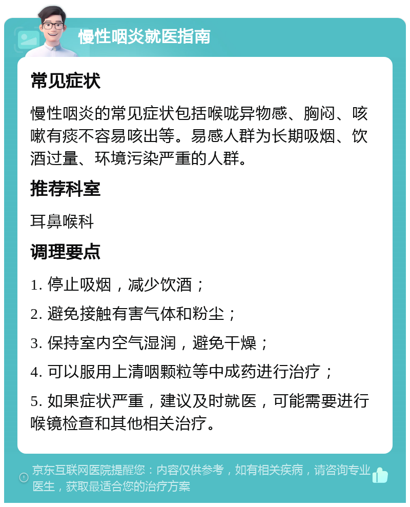 慢性咽炎就医指南 常见症状 慢性咽炎的常见症状包括喉咙异物感、胸闷、咳嗽有痰不容易咳出等。易感人群为长期吸烟、饮酒过量、环境污染严重的人群。 推荐科室 耳鼻喉科 调理要点 1. 停止吸烟，减少饮酒； 2. 避免接触有害气体和粉尘； 3. 保持室内空气湿润，避免干燥； 4. 可以服用上清咽颗粒等中成药进行治疗； 5. 如果症状严重，建议及时就医，可能需要进行喉镜检查和其他相关治疗。