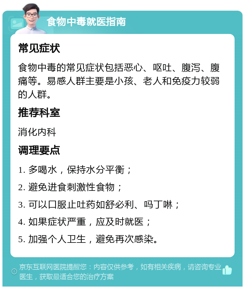 食物中毒就医指南 常见症状 食物中毒的常见症状包括恶心、呕吐、腹泻、腹痛等。易感人群主要是小孩、老人和免疫力较弱的人群。 推荐科室 消化内科 调理要点 1. 多喝水，保持水分平衡； 2. 避免进食刺激性食物； 3. 可以口服止吐药如舒必利、吗丁啉； 4. 如果症状严重，应及时就医； 5. 加强个人卫生，避免再次感染。