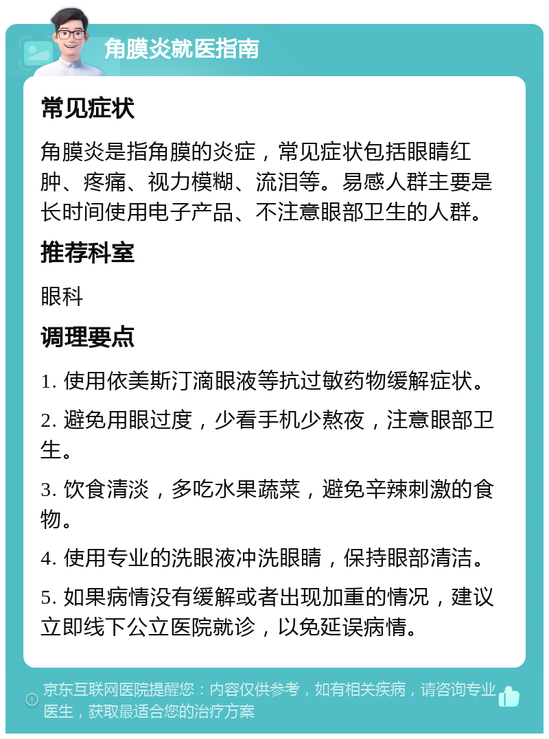 角膜炎就医指南 常见症状 角膜炎是指角膜的炎症，常见症状包括眼睛红肿、疼痛、视力模糊、流泪等。易感人群主要是长时间使用电子产品、不注意眼部卫生的人群。 推荐科室 眼科 调理要点 1. 使用依美斯汀滴眼液等抗过敏药物缓解症状。 2. 避免用眼过度，少看手机少熬夜，注意眼部卫生。 3. 饮食清淡，多吃水果蔬菜，避免辛辣刺激的食物。 4. 使用专业的洗眼液冲洗眼睛，保持眼部清洁。 5. 如果病情没有缓解或者出现加重的情况，建议立即线下公立医院就诊，以免延误病情。