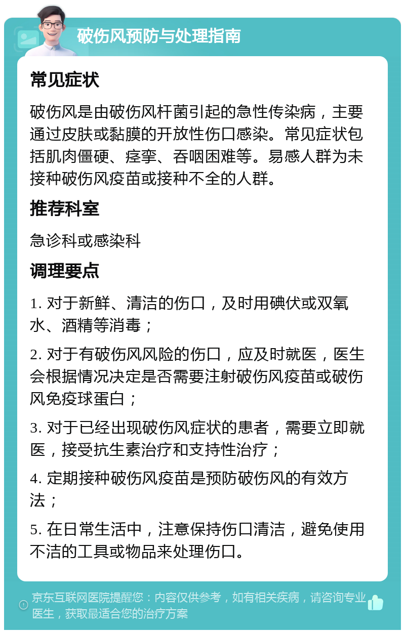 破伤风预防与处理指南 常见症状 破伤风是由破伤风杆菌引起的急性传染病，主要通过皮肤或黏膜的开放性伤口感染。常见症状包括肌肉僵硬、痉挛、吞咽困难等。易感人群为未接种破伤风疫苗或接种不全的人群。 推荐科室 急诊科或感染科 调理要点 1. 对于新鲜、清洁的伤口，及时用碘伏或双氧水、酒精等消毒； 2. 对于有破伤风风险的伤口，应及时就医，医生会根据情况决定是否需要注射破伤风疫苗或破伤风免疫球蛋白； 3. 对于已经出现破伤风症状的患者，需要立即就医，接受抗生素治疗和支持性治疗； 4. 定期接种破伤风疫苗是预防破伤风的有效方法； 5. 在日常生活中，注意保持伤口清洁，避免使用不洁的工具或物品来处理伤口。