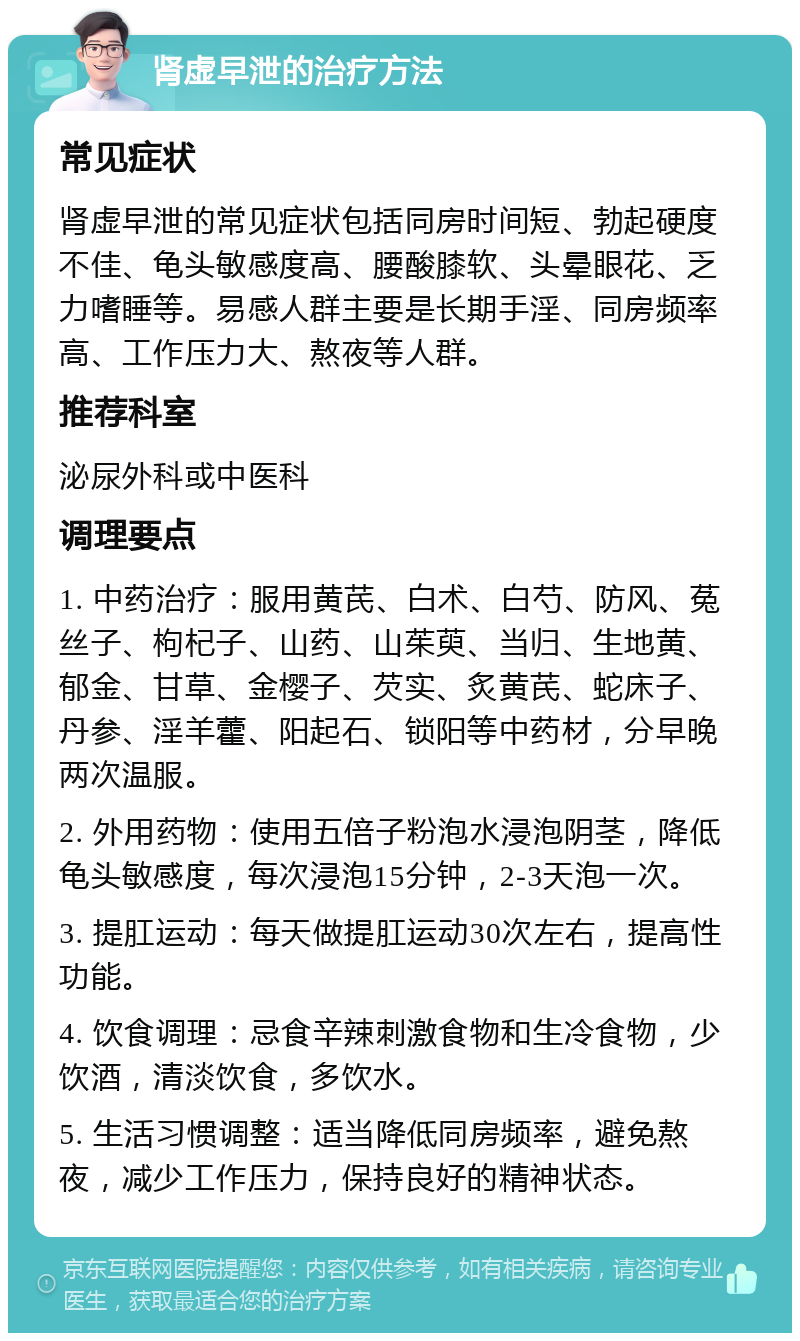 肾虚早泄的治疗方法 常见症状 肾虚早泄的常见症状包括同房时间短、勃起硬度不佳、龟头敏感度高、腰酸膝软、头晕眼花、乏力嗜睡等。易感人群主要是长期手淫、同房频率高、工作压力大、熬夜等人群。 推荐科室 泌尿外科或中医科 调理要点 1. 中药治疗：服用黄芪、白术、白芍、防风、菟丝子、枸杞子、山药、山茱萸、当归、生地黄、郁金、甘草、金樱子、芡实、炙黄芪、蛇床子、丹参、淫羊藿、阳起石、锁阳等中药材，分早晚两次温服。 2. 外用药物：使用五倍子粉泡水浸泡阴茎，降低龟头敏感度，每次浸泡15分钟，2-3天泡一次。 3. 提肛运动：每天做提肛运动30次左右，提高性功能。 4. 饮食调理：忌食辛辣刺激食物和生冷食物，少饮酒，清淡饮食，多饮水。 5. 生活习惯调整：适当降低同房频率，避免熬夜，减少工作压力，保持良好的精神状态。