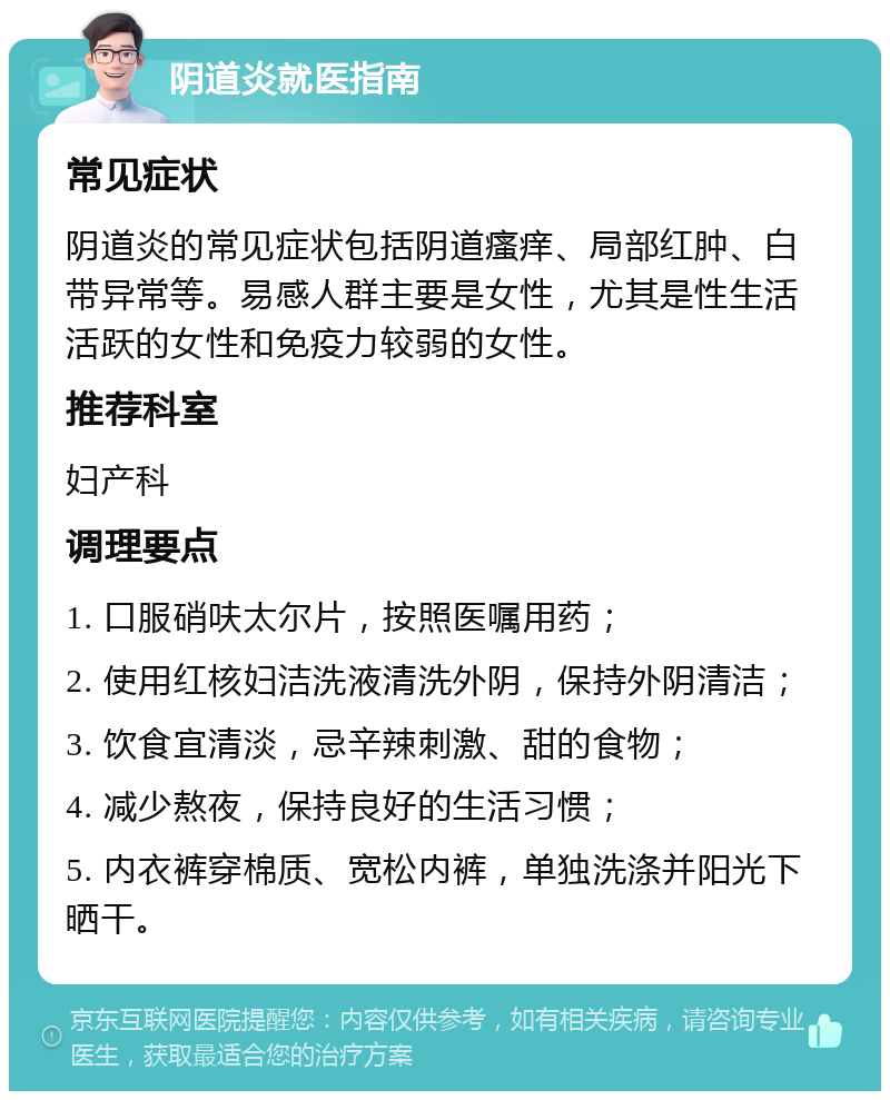 阴道炎就医指南 常见症状 阴道炎的常见症状包括阴道瘙痒、局部红肿、白带异常等。易感人群主要是女性，尤其是性生活活跃的女性和免疫力较弱的女性。 推荐科室 妇产科 调理要点 1. 口服硝呋太尔片，按照医嘱用药； 2. 使用红核妇洁洗液清洗外阴，保持外阴清洁； 3. 饮食宜清淡，忌辛辣刺激、甜的食物； 4. 减少熬夜，保持良好的生活习惯； 5. 内衣裤穿棉质、宽松内裤，单独洗涤并阳光下晒干。