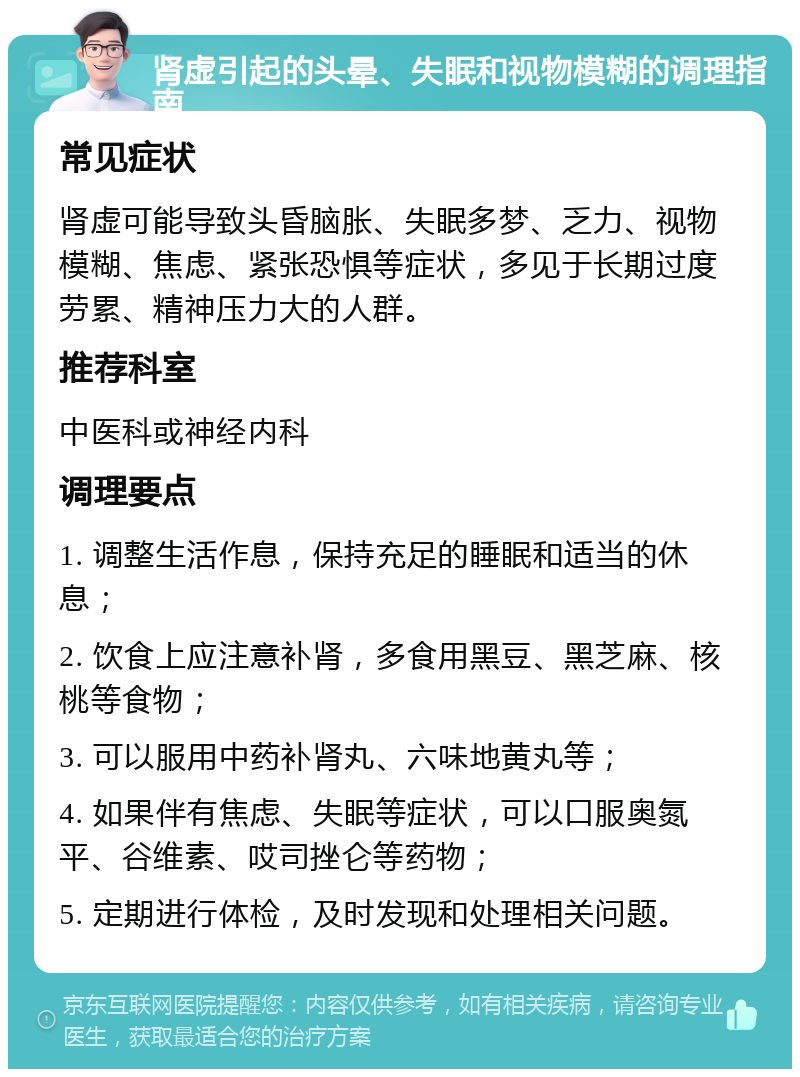 肾虚引起的头晕、失眠和视物模糊的调理指南 常见症状 肾虚可能导致头昏脑胀、失眠多梦、乏力、视物模糊、焦虑、紧张恐惧等症状，多见于长期过度劳累、精神压力大的人群。 推荐科室 中医科或神经内科 调理要点 1. 调整生活作息，保持充足的睡眠和适当的休息； 2. 饮食上应注意补肾，多食用黑豆、黑芝麻、核桃等食物； 3. 可以服用中药补肾丸、六味地黄丸等； 4. 如果伴有焦虑、失眠等症状，可以口服奥氮平、谷维素、哎司挫仑等药物； 5. 定期进行体检，及时发现和处理相关问题。