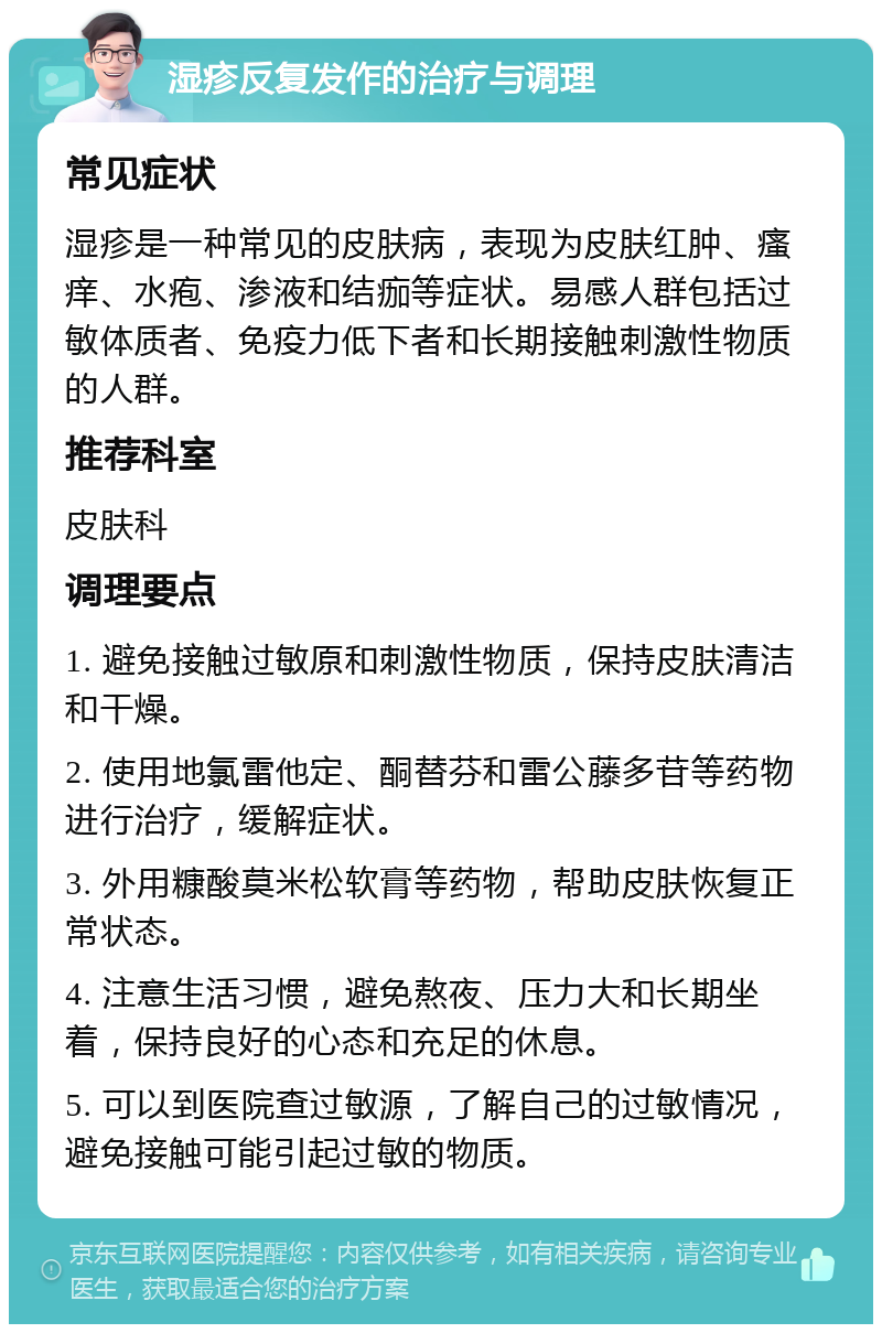 湿疹反复发作的治疗与调理 常见症状 湿疹是一种常见的皮肤病，表现为皮肤红肿、瘙痒、水疱、渗液和结痂等症状。易感人群包括过敏体质者、免疫力低下者和长期接触刺激性物质的人群。 推荐科室 皮肤科 调理要点 1. 避免接触过敏原和刺激性物质，保持皮肤清洁和干燥。 2. 使用地氯雷他定、酮替芬和雷公藤多苷等药物进行治疗，缓解症状。 3. 外用糠酸莫米松软膏等药物，帮助皮肤恢复正常状态。 4. 注意生活习惯，避免熬夜、压力大和长期坐着，保持良好的心态和充足的休息。 5. 可以到医院查过敏源，了解自己的过敏情况，避免接触可能引起过敏的物质。