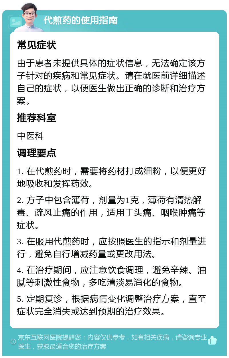 代煎药的使用指南 常见症状 由于患者未提供具体的症状信息，无法确定该方子针对的疾病和常见症状。请在就医前详细描述自己的症状，以便医生做出正确的诊断和治疗方案。 推荐科室 中医科 调理要点 1. 在代煎药时，需要将药材打成细粉，以便更好地吸收和发挥药效。 2. 方子中包含薄荷，剂量为1克，薄荷有清热解毒、疏风止痛的作用，适用于头痛、咽喉肿痛等症状。 3. 在服用代煎药时，应按照医生的指示和剂量进行，避免自行增减药量或更改用法。 4. 在治疗期间，应注意饮食调理，避免辛辣、油腻等刺激性食物，多吃清淡易消化的食物。 5. 定期复诊，根据病情变化调整治疗方案，直至症状完全消失或达到预期的治疗效果。