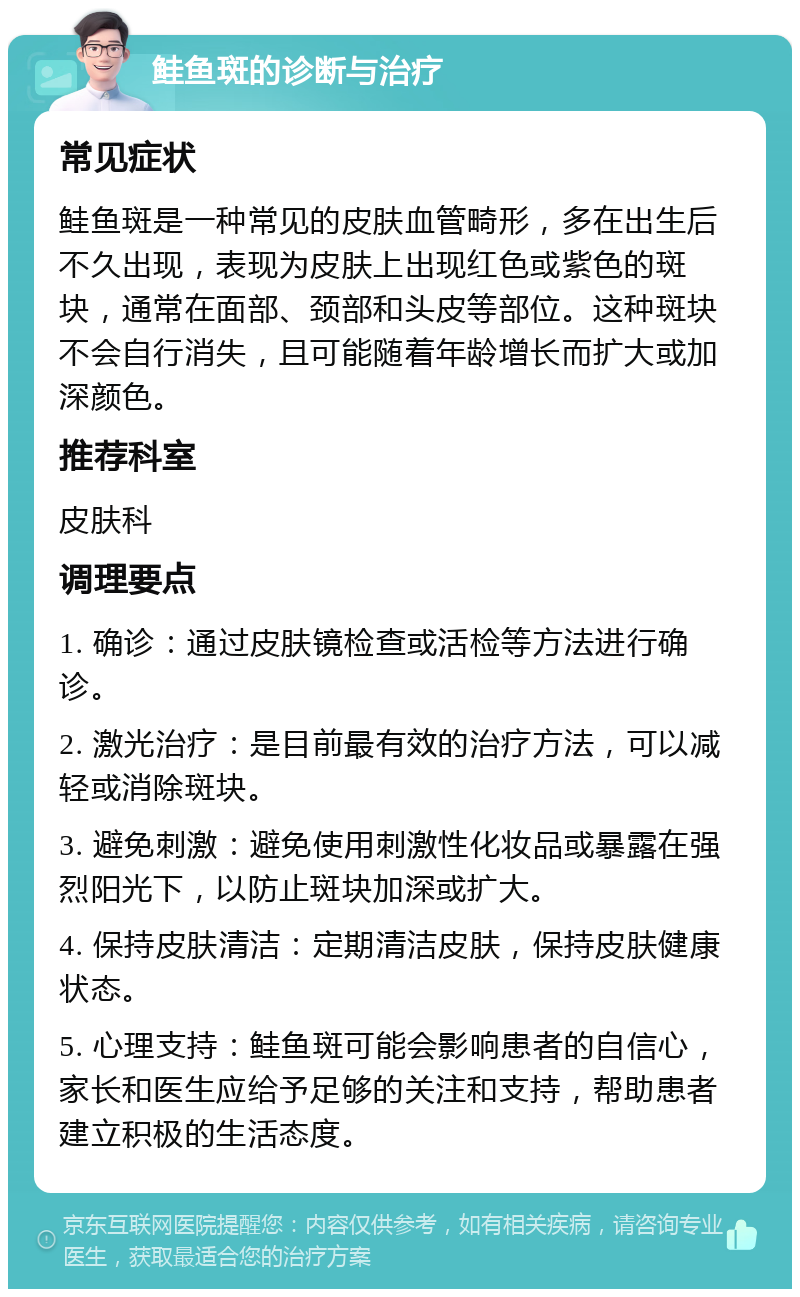 鲑鱼斑的诊断与治疗 常见症状 鲑鱼斑是一种常见的皮肤血管畸形，多在出生后不久出现，表现为皮肤上出现红色或紫色的斑块，通常在面部、颈部和头皮等部位。这种斑块不会自行消失，且可能随着年龄增长而扩大或加深颜色。 推荐科室 皮肤科 调理要点 1. 确诊：通过皮肤镜检查或活检等方法进行确诊。 2. 激光治疗：是目前最有效的治疗方法，可以减轻或消除斑块。 3. 避免刺激：避免使用刺激性化妆品或暴露在强烈阳光下，以防止斑块加深或扩大。 4. 保持皮肤清洁：定期清洁皮肤，保持皮肤健康状态。 5. 心理支持：鲑鱼斑可能会影响患者的自信心，家长和医生应给予足够的关注和支持，帮助患者建立积极的生活态度。