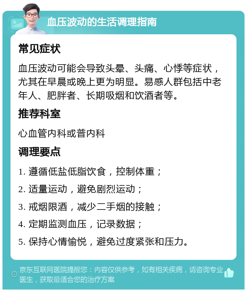 血压波动的生活调理指南 常见症状 血压波动可能会导致头晕、头痛、心悸等症状，尤其在早晨或晚上更为明显。易感人群包括中老年人、肥胖者、长期吸烟和饮酒者等。 推荐科室 心血管内科或普内科 调理要点 1. 遵循低盐低脂饮食，控制体重； 2. 适量运动，避免剧烈运动； 3. 戒烟限酒，减少二手烟的接触； 4. 定期监测血压，记录数据； 5. 保持心情愉悦，避免过度紧张和压力。