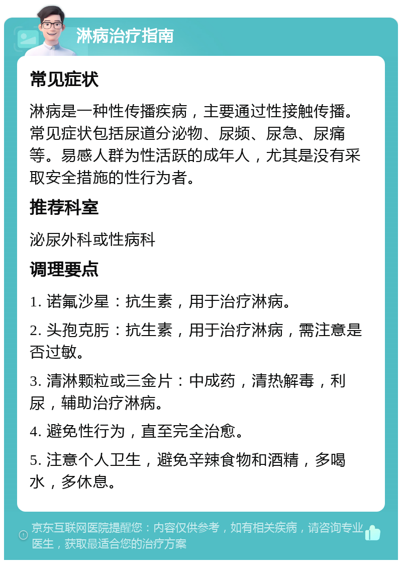 淋病治疗指南 常见症状 淋病是一种性传播疾病，主要通过性接触传播。常见症状包括尿道分泌物、尿频、尿急、尿痛等。易感人群为性活跃的成年人，尤其是没有采取安全措施的性行为者。 推荐科室 泌尿外科或性病科 调理要点 1. 诺氟沙星：抗生素，用于治疗淋病。 2. 头孢克肟：抗生素，用于治疗淋病，需注意是否过敏。 3. 清淋颗粒或三金片：中成药，清热解毒，利尿，辅助治疗淋病。 4. 避免性行为，直至完全治愈。 5. 注意个人卫生，避免辛辣食物和酒精，多喝水，多休息。