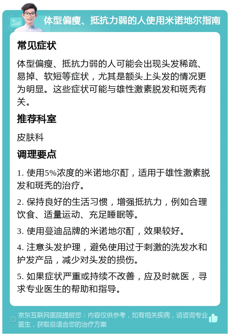 体型偏瘦、抵抗力弱的人使用米诺地尔指南 常见症状 体型偏瘦、抵抗力弱的人可能会出现头发稀疏、易掉、软短等症状，尤其是额头上头发的情况更为明显。这些症状可能与雄性激素脱发和斑秃有关。 推荐科室 皮肤科 调理要点 1. 使用5%浓度的米诺地尔酊，适用于雄性激素脱发和斑秃的治疗。 2. 保持良好的生活习惯，增强抵抗力，例如合理饮食、适量运动、充足睡眠等。 3. 使用蔓迪品牌的米诺地尔酊，效果较好。 4. 注意头发护理，避免使用过于刺激的洗发水和护发产品，减少对头发的损伤。 5. 如果症状严重或持续不改善，应及时就医，寻求专业医生的帮助和指导。