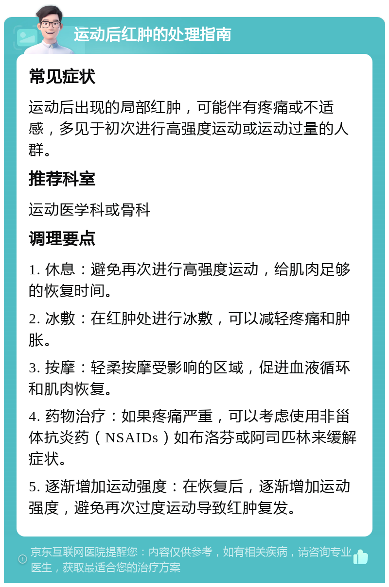 运动后红肿的处理指南 常见症状 运动后出现的局部红肿，可能伴有疼痛或不适感，多见于初次进行高强度运动或运动过量的人群。 推荐科室 运动医学科或骨科 调理要点 1. 休息：避免再次进行高强度运动，给肌肉足够的恢复时间。 2. 冰敷：在红肿处进行冰敷，可以减轻疼痛和肿胀。 3. 按摩：轻柔按摩受影响的区域，促进血液循环和肌肉恢复。 4. 药物治疗：如果疼痛严重，可以考虑使用非甾体抗炎药（NSAIDs）如布洛芬或阿司匹林来缓解症状。 5. 逐渐增加运动强度：在恢复后，逐渐增加运动强度，避免再次过度运动导致红肿复发。