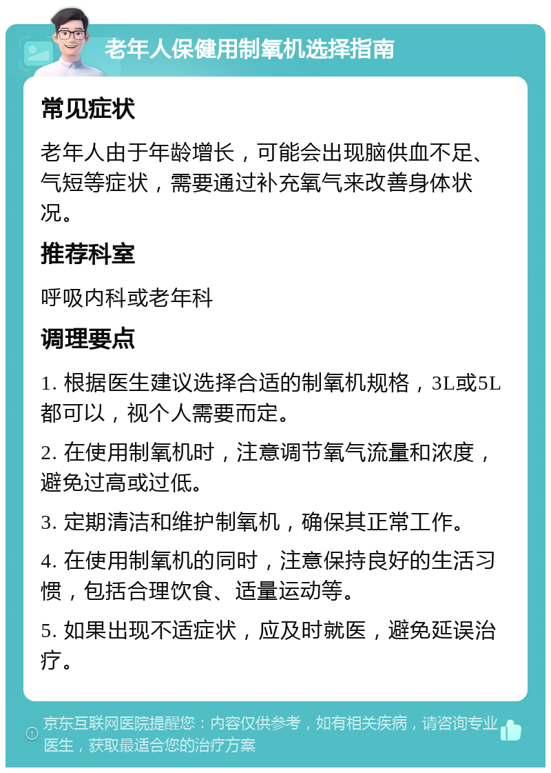 老年人保健用制氧机选择指南 常见症状 老年人由于年龄增长，可能会出现脑供血不足、气短等症状，需要通过补充氧气来改善身体状况。 推荐科室 呼吸内科或老年科 调理要点 1. 根据医生建议选择合适的制氧机规格，3L或5L都可以，视个人需要而定。 2. 在使用制氧机时，注意调节氧气流量和浓度，避免过高或过低。 3. 定期清洁和维护制氧机，确保其正常工作。 4. 在使用制氧机的同时，注意保持良好的生活习惯，包括合理饮食、适量运动等。 5. 如果出现不适症状，应及时就医，避免延误治疗。