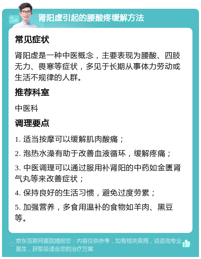 肾阳虚引起的腰酸疼缓解方法 常见症状 肾阳虚是一种中医概念，主要表现为腰酸、四肢无力、畏寒等症状，多见于长期从事体力劳动或生活不规律的人群。 推荐科室 中医科 调理要点 1. 适当按摩可以缓解肌肉酸痛； 2. 泡热水澡有助于改善血液循环，缓解疼痛； 3. 中医调理可以通过服用补肾阳的中药如金匮肾气丸等来改善症状； 4. 保持良好的生活习惯，避免过度劳累； 5. 加强营养，多食用温补的食物如羊肉、黑豆等。