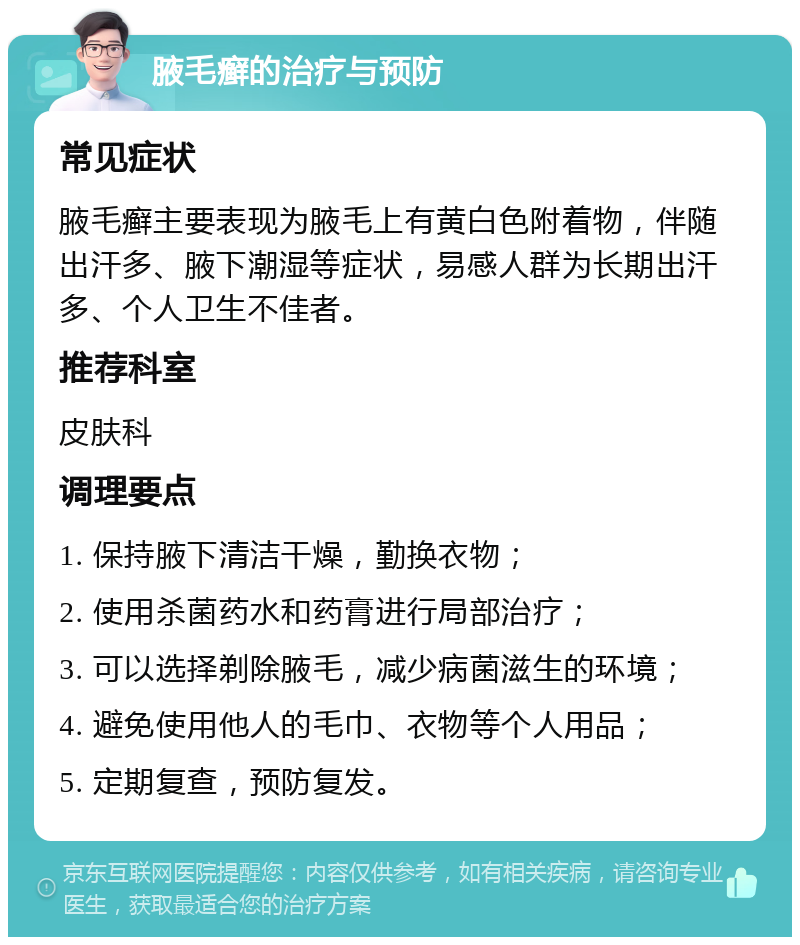 腋毛癣的治疗与预防 常见症状 腋毛癣主要表现为腋毛上有黄白色附着物，伴随出汗多、腋下潮湿等症状，易感人群为长期出汗多、个人卫生不佳者。 推荐科室 皮肤科 调理要点 1. 保持腋下清洁干燥，勤换衣物； 2. 使用杀菌药水和药膏进行局部治疗； 3. 可以选择剃除腋毛，减少病菌滋生的环境； 4. 避免使用他人的毛巾、衣物等个人用品； 5. 定期复查，预防复发。