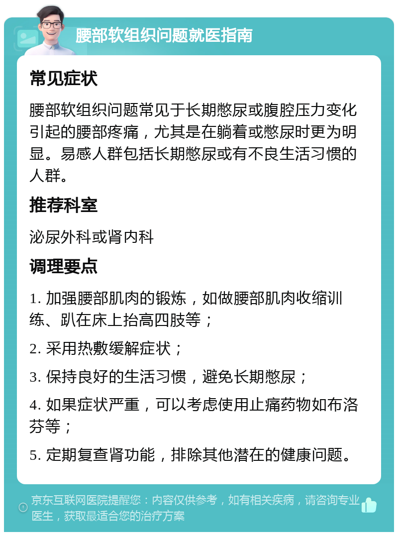 腰部软组织问题就医指南 常见症状 腰部软组织问题常见于长期憋尿或腹腔压力变化引起的腰部疼痛，尤其是在躺着或憋尿时更为明显。易感人群包括长期憋尿或有不良生活习惯的人群。 推荐科室 泌尿外科或肾内科 调理要点 1. 加强腰部肌肉的锻炼，如做腰部肌肉收缩训练、趴在床上抬高四肢等； 2. 采用热敷缓解症状； 3. 保持良好的生活习惯，避免长期憋尿； 4. 如果症状严重，可以考虑使用止痛药物如布洛芬等； 5. 定期复查肾功能，排除其他潜在的健康问题。