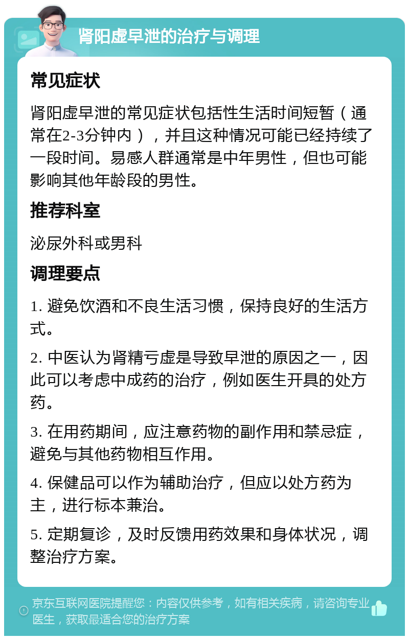 肾阳虚早泄的治疗与调理 常见症状 肾阳虚早泄的常见症状包括性生活时间短暂（通常在2-3分钟内），并且这种情况可能已经持续了一段时间。易感人群通常是中年男性，但也可能影响其他年龄段的男性。 推荐科室 泌尿外科或男科 调理要点 1. 避免饮酒和不良生活习惯，保持良好的生活方式。 2. 中医认为肾精亏虚是导致早泄的原因之一，因此可以考虑中成药的治疗，例如医生开具的处方药。 3. 在用药期间，应注意药物的副作用和禁忌症，避免与其他药物相互作用。 4. 保健品可以作为辅助治疗，但应以处方药为主，进行标本兼治。 5. 定期复诊，及时反馈用药效果和身体状况，调整治疗方案。