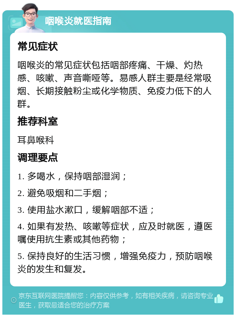 咽喉炎就医指南 常见症状 咽喉炎的常见症状包括咽部疼痛、干燥、灼热感、咳嗽、声音嘶哑等。易感人群主要是经常吸烟、长期接触粉尘或化学物质、免疫力低下的人群。 推荐科室 耳鼻喉科 调理要点 1. 多喝水，保持咽部湿润； 2. 避免吸烟和二手烟； 3. 使用盐水漱口，缓解咽部不适； 4. 如果有发热、咳嗽等症状，应及时就医，遵医嘱使用抗生素或其他药物； 5. 保持良好的生活习惯，增强免疫力，预防咽喉炎的发生和复发。