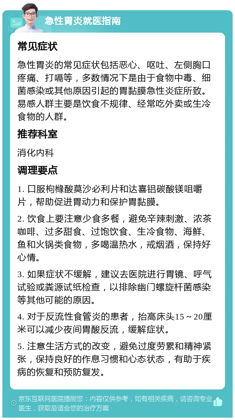 急性胃炎就医指南 常见症状 急性胃炎的常见症状包括恶心、呕吐、左侧胸口疼痛、打嗝等，多数情况下是由于食物中毒、细菌感染或其他原因引起的胃黏膜急性炎症所致。易感人群主要是饮食不规律、经常吃外卖或生冷食物的人群。 推荐科室 消化内科 调理要点 1. 口服枸橼酸莫沙必利片和达喜铝碳酸镁咀嚼片，帮助促进胃动力和保护胃黏膜。 2. 饮食上要注意少食多餐，避免辛辣刺激、浓茶咖啡、过多甜食、过饱饮食、生冷食物、海鲜、鱼和火锅类食物，多喝温热水，戒烟酒，保持好心情。 3. 如果症状不缓解，建议去医院进行胃镜、呼气试验或粪源试纸检查，以排除幽门螺旋杆菌感染等其他可能的原因。 4. 对于反流性食管炎的患者，抬高床头15～20厘米可以减少夜间胃酸反流，缓解症状。 5. 注意生活方式的改变，避免过度劳累和精神紧张，保持良好的作息习惯和心态状态，有助于疾病的恢复和预防复发。