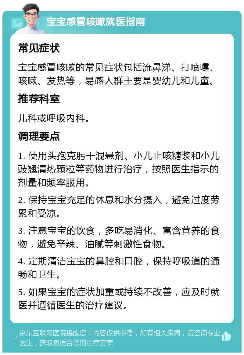 宝宝感冒咳嗽就医指南 常见症状 宝宝感冒咳嗽的常见症状包括流鼻涕、打喷嚏、咳嗽、发热等，易感人群主要是婴幼儿和儿童。 推荐科室 儿科或呼吸内科。 调理要点 1. 使用头孢克肟干混悬剂、小儿止咳糖浆和小儿豉翘清热颗粒等药物进行治疗，按照医生指示的剂量和频率服用。 2. 保持宝宝充足的休息和水分摄入，避免过度劳累和受凉。 3. 注意宝宝的饮食，多吃易消化、富含营养的食物，避免辛辣、油腻等刺激性食物。 4. 定期清洁宝宝的鼻腔和口腔，保持呼吸道的通畅和卫生。 5. 如果宝宝的症状加重或持续不改善，应及时就医并遵循医生的治疗建议。