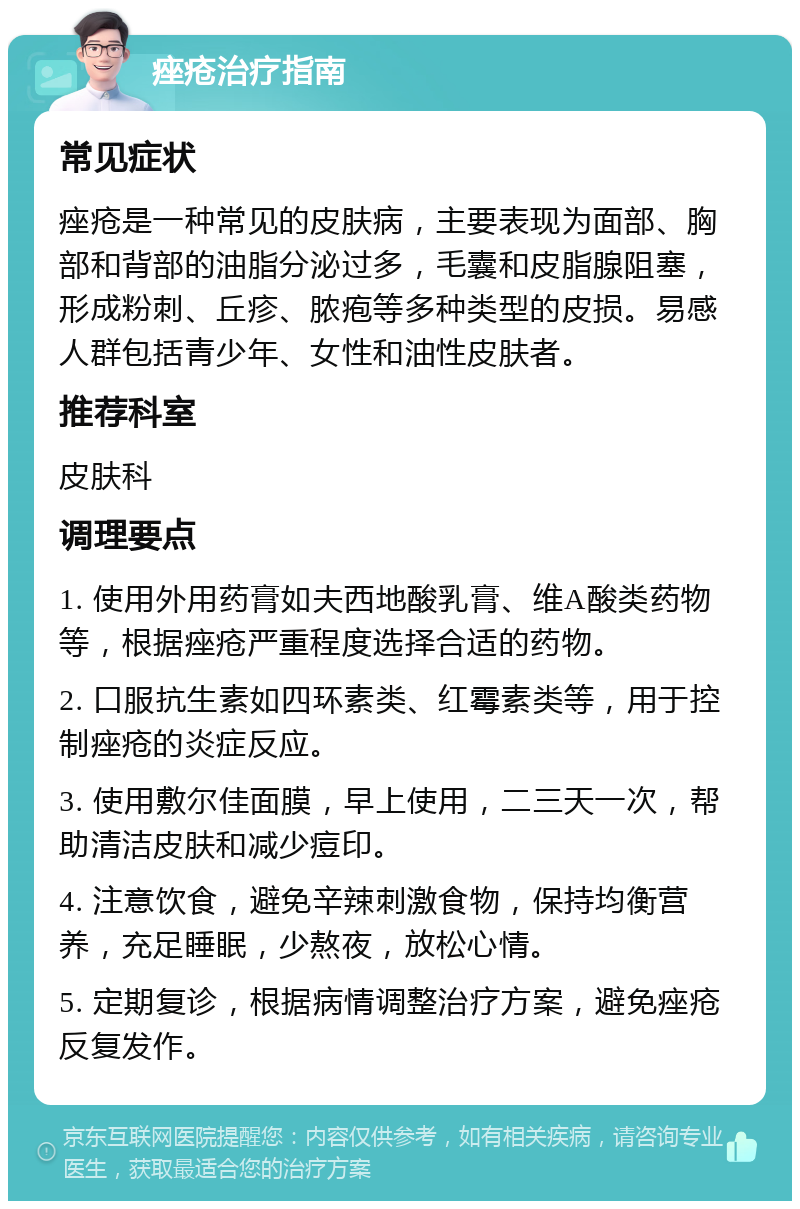 痤疮治疗指南 常见症状 痤疮是一种常见的皮肤病，主要表现为面部、胸部和背部的油脂分泌过多，毛囊和皮脂腺阻塞，形成粉刺、丘疹、脓疱等多种类型的皮损。易感人群包括青少年、女性和油性皮肤者。 推荐科室 皮肤科 调理要点 1. 使用外用药膏如夫西地酸乳膏、维A酸类药物等，根据痤疮严重程度选择合适的药物。 2. 口服抗生素如四环素类、红霉素类等，用于控制痤疮的炎症反应。 3. 使用敷尔佳面膜，早上使用，二三天一次，帮助清洁皮肤和减少痘印。 4. 注意饮食，避免辛辣刺激食物，保持均衡营养，充足睡眠，少熬夜，放松心情。 5. 定期复诊，根据病情调整治疗方案，避免痤疮反复发作。