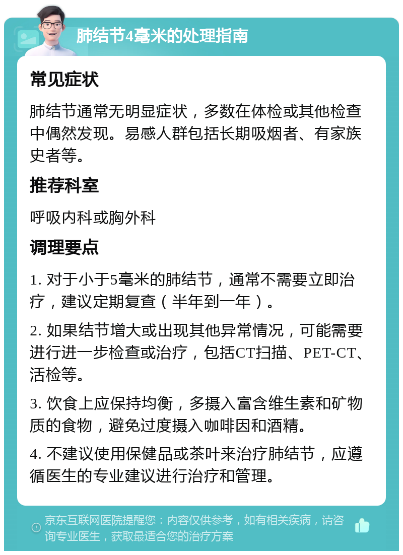 肺结节4毫米的处理指南 常见症状 肺结节通常无明显症状，多数在体检或其他检查中偶然发现。易感人群包括长期吸烟者、有家族史者等。 推荐科室 呼吸内科或胸外科 调理要点 1. 对于小于5毫米的肺结节，通常不需要立即治疗，建议定期复查（半年到一年）。 2. 如果结节增大或出现其他异常情况，可能需要进行进一步检查或治疗，包括CT扫描、PET-CT、活检等。 3. 饮食上应保持均衡，多摄入富含维生素和矿物质的食物，避免过度摄入咖啡因和酒精。 4. 不建议使用保健品或茶叶来治疗肺结节，应遵循医生的专业建议进行治疗和管理。