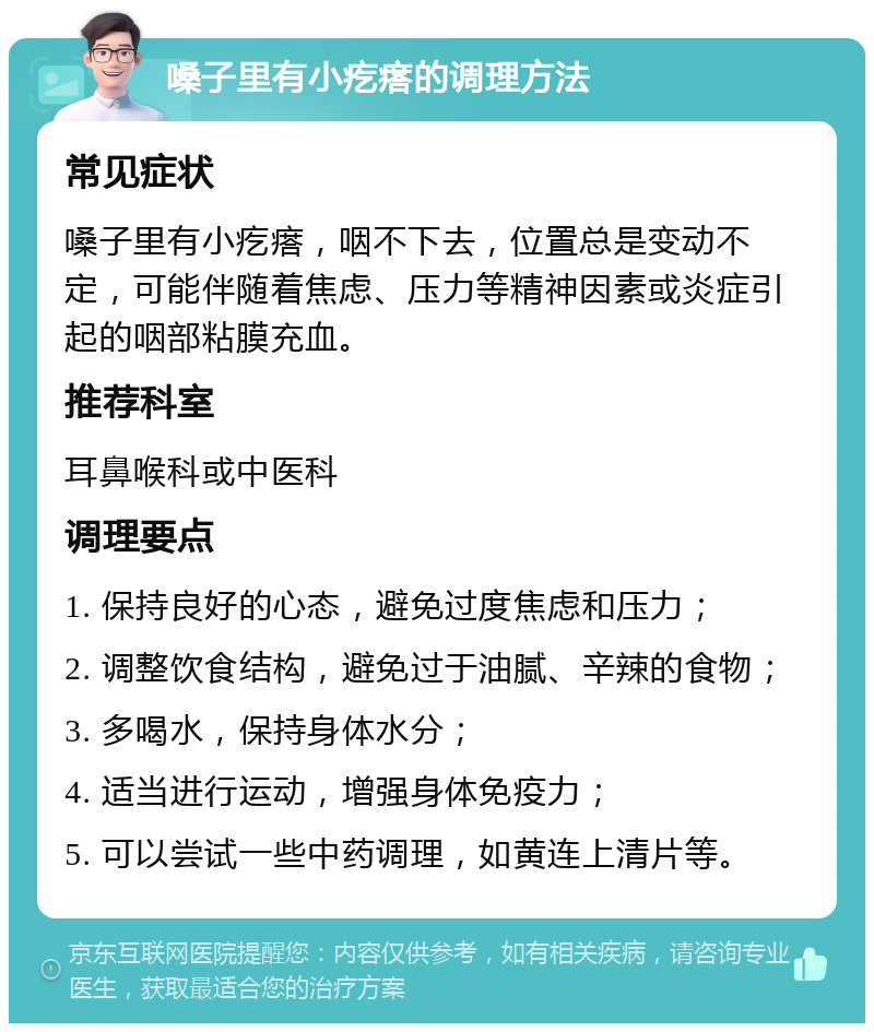 嗓子里有小疙瘩的调理方法 常见症状 嗓子里有小疙瘩，咽不下去，位置总是变动不定，可能伴随着焦虑、压力等精神因素或炎症引起的咽部粘膜充血。 推荐科室 耳鼻喉科或中医科 调理要点 1. 保持良好的心态，避免过度焦虑和压力； 2. 调整饮食结构，避免过于油腻、辛辣的食物； 3. 多喝水，保持身体水分； 4. 适当进行运动，增强身体免疫力； 5. 可以尝试一些中药调理，如黄连上清片等。