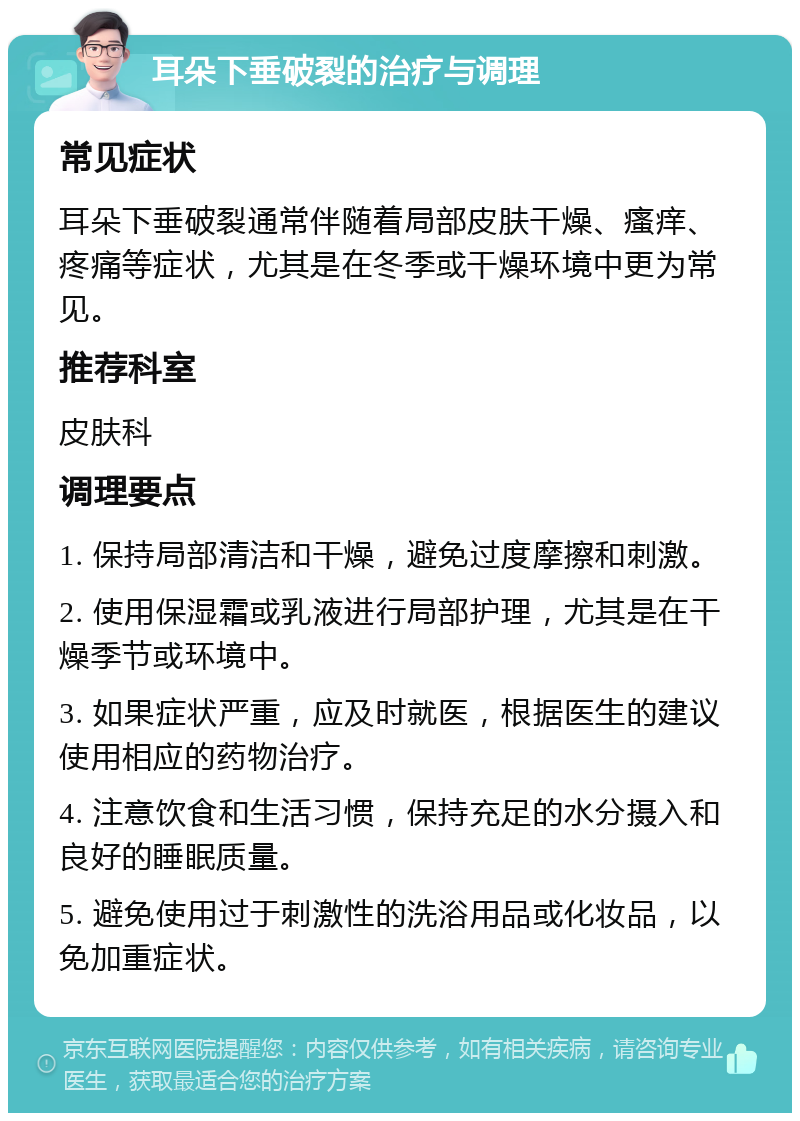 耳朵下垂破裂的治疗与调理 常见症状 耳朵下垂破裂通常伴随着局部皮肤干燥、瘙痒、疼痛等症状，尤其是在冬季或干燥环境中更为常见。 推荐科室 皮肤科 调理要点 1. 保持局部清洁和干燥，避免过度摩擦和刺激。 2. 使用保湿霜或乳液进行局部护理，尤其是在干燥季节或环境中。 3. 如果症状严重，应及时就医，根据医生的建议使用相应的药物治疗。 4. 注意饮食和生活习惯，保持充足的水分摄入和良好的睡眠质量。 5. 避免使用过于刺激性的洗浴用品或化妆品，以免加重症状。