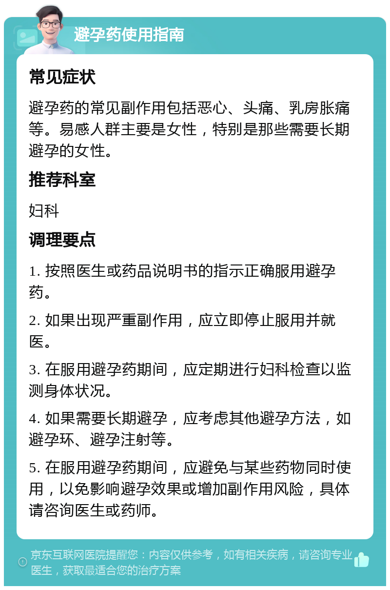 避孕药使用指南 常见症状 避孕药的常见副作用包括恶心、头痛、乳房胀痛等。易感人群主要是女性，特别是那些需要长期避孕的女性。 推荐科室 妇科 调理要点 1. 按照医生或药品说明书的指示正确服用避孕药。 2. 如果出现严重副作用，应立即停止服用并就医。 3. 在服用避孕药期间，应定期进行妇科检查以监测身体状况。 4. 如果需要长期避孕，应考虑其他避孕方法，如避孕环、避孕注射等。 5. 在服用避孕药期间，应避免与某些药物同时使用，以免影响避孕效果或增加副作用风险，具体请咨询医生或药师。