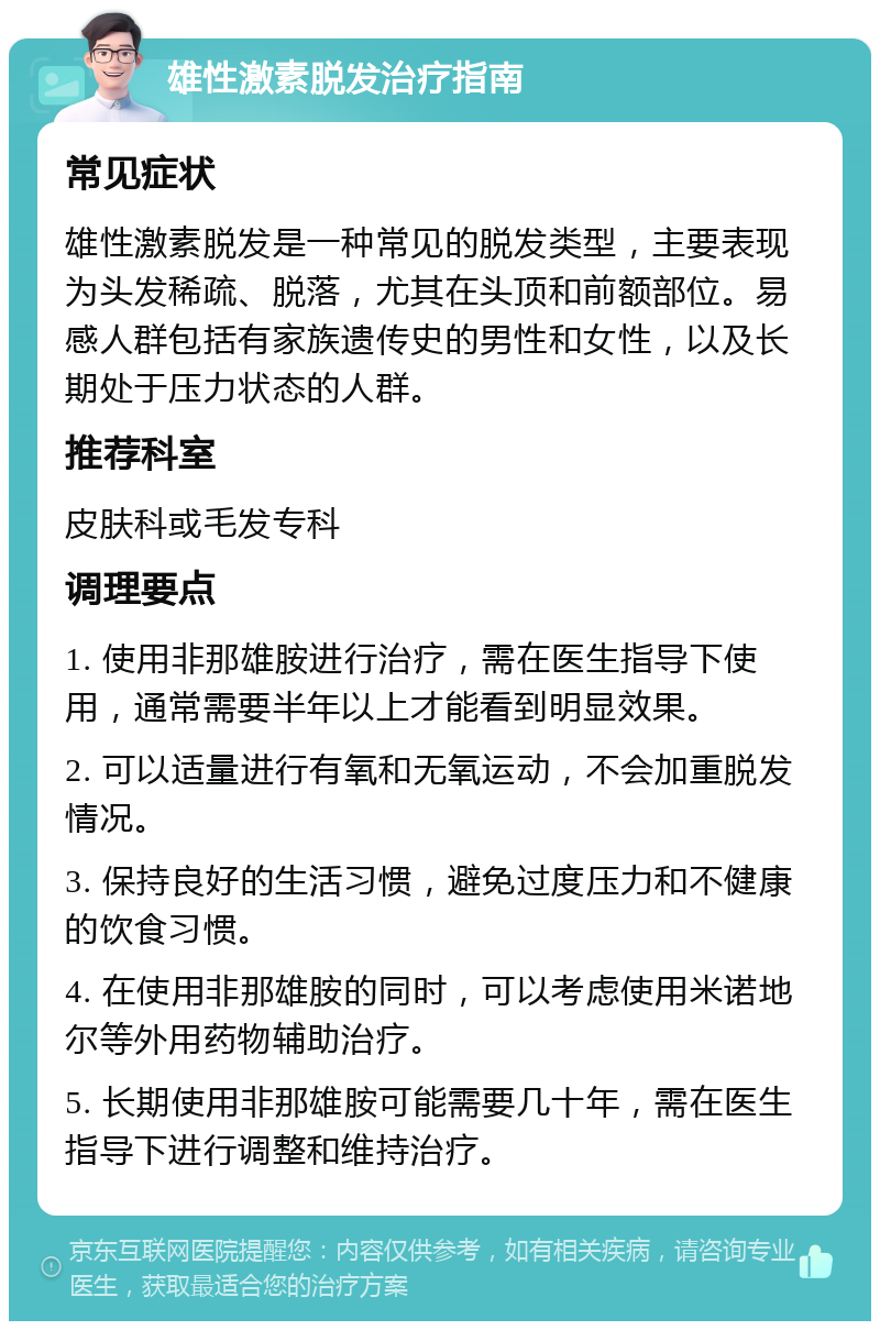 雄性激素脱发治疗指南 常见症状 雄性激素脱发是一种常见的脱发类型，主要表现为头发稀疏、脱落，尤其在头顶和前额部位。易感人群包括有家族遗传史的男性和女性，以及长期处于压力状态的人群。 推荐科室 皮肤科或毛发专科 调理要点 1. 使用非那雄胺进行治疗，需在医生指导下使用，通常需要半年以上才能看到明显效果。 2. 可以适量进行有氧和无氧运动，不会加重脱发情况。 3. 保持良好的生活习惯，避免过度压力和不健康的饮食习惯。 4. 在使用非那雄胺的同时，可以考虑使用米诺地尔等外用药物辅助治疗。 5. 长期使用非那雄胺可能需要几十年，需在医生指导下进行调整和维持治疗。